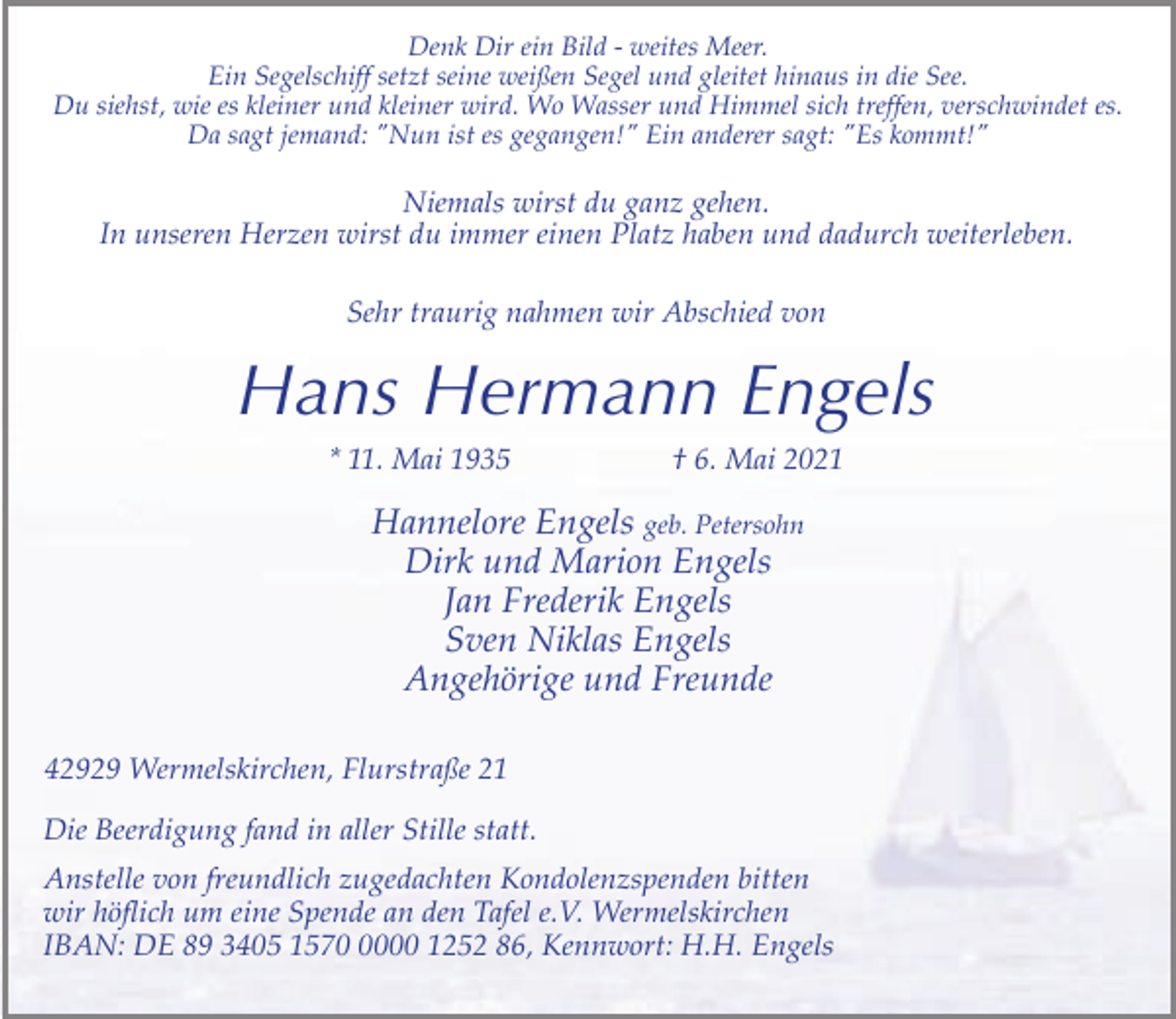 <p>Denk Dir ein Bild - weites Meer.<br />Ein Segelschiff setzt seine weißen Segel und gleitet hinaus in die See.<br />Du siehst, wie es kleiner und kleiner wird. Wo Wasser und Himmel sich treffen, verschwindet es.<br />Da sagt jemand: "Nun ist es gegangen!" Ein anderer sagt: "Es kommt!"</p><p>Niemals wirst du ganz gehen.<br />In unseren Herzen wirst du immer einen Platz haben und dadurch weiterleben.<br />Sehr traurig nahmen wir Abschied von</p><p>Hans Hermann Engels<br />* 11. Mai 1935</p><p>† 6. Mai 2021</p><p>Hannelore Engels geb. Petersohn<br />Dirk und Marion Engels<br />Jan Frederik Engels<br />Sven Niklas Engels<br />Angehörige und Freunde<br />42929 Wermelskirchen, Flurstraße 21<br />Die Beerdigung fand in aller Stille statt.<br />Anstelle von freundlich zugedachten Kondolenzspenden bitten<br />wir höflich um eine Spende an den Tafel e.V. Wermelskirchen<br />IBAN: DE 89 3405 157000 1252 86, Kennwort: H.H. Engels</p>
