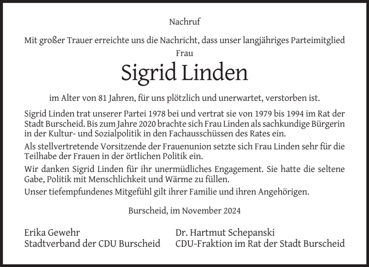 <p>Nachruf<br />Mit großer Trauer erreichte uns die Nachricht, dass unser langjähriges Parteimitglied<br />Frau</p><p>Sigrid Linden<br />im Alter von 81 Jahren, für uns plötzlich und unerwartet, verstorben ist.<br />Sigrid Linden trat unserer Partei 1978 bei und vertrat sie von 1979 bis 1994 im Rat der<br />Stadt Burscheid. Bis zum Jahre 2020 brachte sich Frau Linden als sachkundige Bürgerin<br />in der Kultur- und Sozialpolitik in den Fachausschüssen des Rates ein.<br />Als stellvertretende Vorsitzende der Frauenunion setzte sich Frau Linden sehr für die<br />Teilhabe der Frauen in der örtlichen Politik ein.<br />Wir danken Sigrid Linden für ihr unermüdliches Engagement. Sie hatte die seltene<br />Gabe, Politik mit Menschlichkeit und Wärme zu füllen.<br />Unser tiefempfundenes Mitgefühl gilt ihrer Familie und ihren Angehörigen.<br />Burscheid, im November 2024</p><p>Erika Gewehr<br />Stadtverband der CDU Burscheid</p><p>Dr. Hartmut Schepanski<br />CDU-Fraktion im Rat der Stadt Burscheid</p>