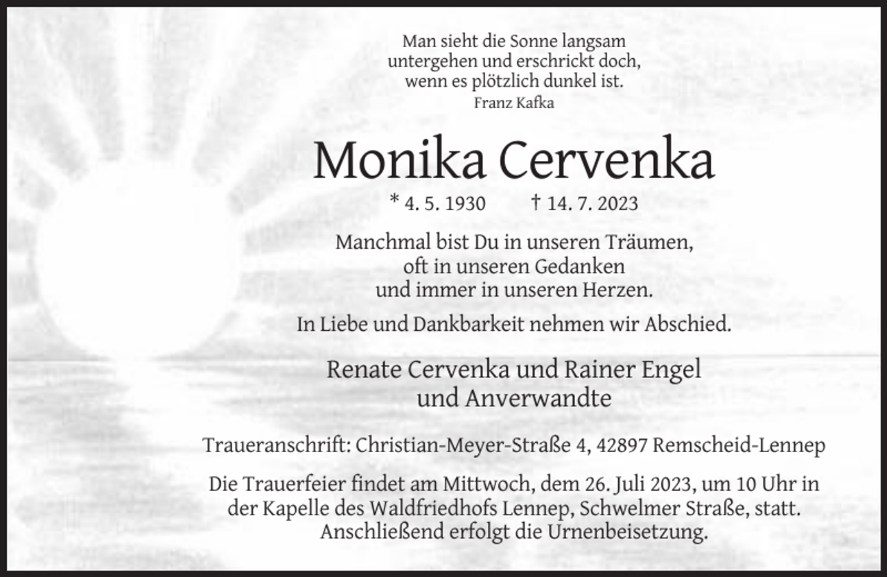 <p>Man sieht die Sonne langsam<br />untergehen und erschrickt doch,<br />wenn es plötzlich dunkel ist.<br />Franz Kafka</p><p>Monika Cervenka<br />* 4. 5. 1930</p><p>† 14. 7. 2023</p><p>Manchmal bist Du in unseren Träumen,<br />oft in unseren Gedanken<br />und immer in unseren Herzen.<br />In Liebe und Dankbarkeit nehmen wir Abschied.</p><p>Renate Cervenka und Rainer Engel<br />und Anverwandte<br />Traueranschrift: Christian-Meyer-Straße 4, 42897 Remscheid-Lennep<br />Die Trauerfeier findet am Mittwoch, dem 26. Juli 2023, um 10 Uhr in<br />der Kapelle des Waldfriedhofs Lennep, Schwelmer Straße, statt.<br />Anschließend erfolgt die Urnenbeisetzung.</p>