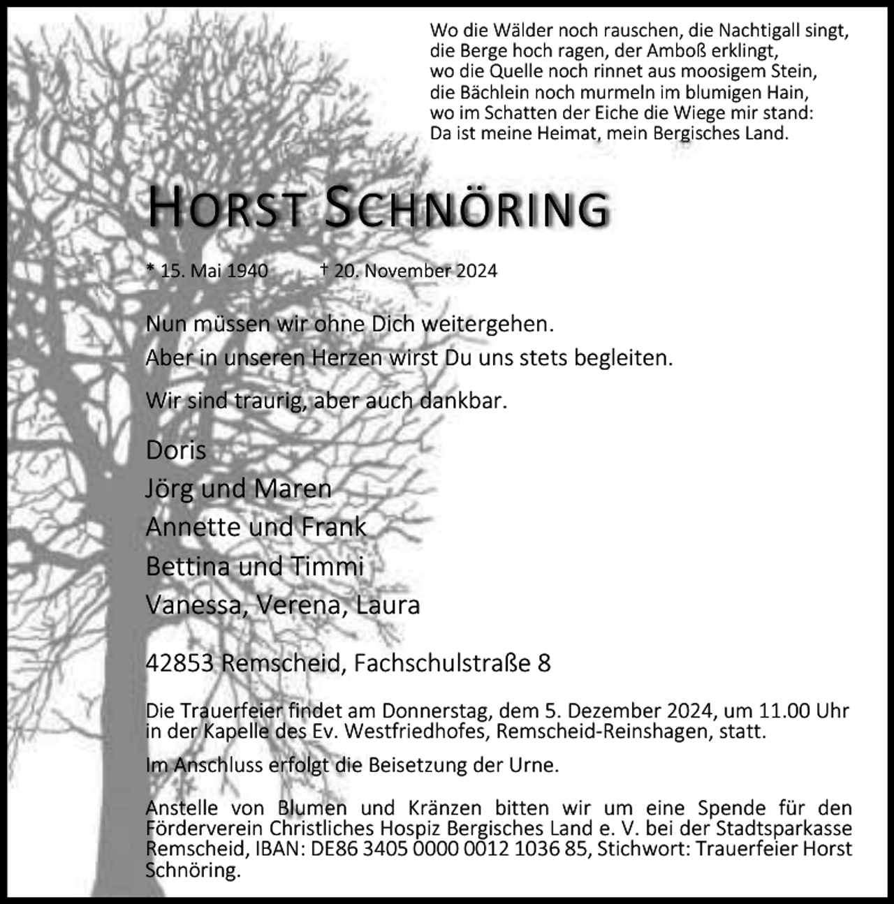 <p>Wo die Wälder noch rauschen, die Nachtigall singt,<br />die Berge hoch ragen, der Amboß erklingt,<br />wo die Quelle noch rinnet aus moosigem Stein,<br />die Bächlein noch murmeln im blumigen Hain,<br />wo im Schatten der Eiche die Wiege mir stand:<br />Da ist meine Heimat, mein Bergisches Land.</p><p>H ORST S CHNÖRING<br />* 15. Mai 1940</p><p>† 20. November 2024</p><p>Nun müssen wir ohne Dich weitergehen.<br />Aber in unseren Herzen wirst Du uns stets begleiten.<br />Wir sind traurig, aber auch dankbar.</p><p>Doris<br />Jörg und Maren<br />Annette und Frank<br />Bettina und Timmi<br />Vanessa, Verena, Laura<br />42853 Remscheid, Fachschulstraße 8<br />Die Trauerfeier findet am Donnerstag, dem 5. Dezember 2024, um 11.00 Uhr<br />in der Kapelle des Ev. Westfriedhofes, Remscheid-Reinshagen, statt.<br />Im Anschluss erfolgt die Beisetzung der Urne.<br />Anstelle von Blumen und Kränzen bitten wir um eine Spende für den<br />Förderverein Christliches Hospiz Bergisches Land e. V. bei der Stadtsparkasse<br />Remscheid, IBAN: DE86 3405 0012 1036 85, Stichwort: Trauerfeier Horst<br />Schnöring.</p>