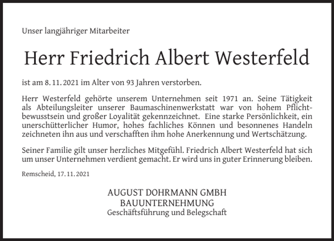 <p>Unser langjähriger Mitarbeiter</p><p>Herr Friedrich Albert Westerfeld<br />ist am 8. 11. 2021 im Alter von 93 Jahren verstorben.<br />Herr Westerfeld gehörte unserem Unternehmen seit 1971 an. Seine Tätigkeit<br />als Abteilungsleiter unserer Baumaschinenwerkstatt war von hohem Pﬂichtbewusstsein und großer Loyalität gekennzeichnet. Eine starke Persönlichkeit, ein<br />unerschütterlicher Humor, hohes fachliches Können und besonnenes Handeln<br />zeichneten ihn aus und verschafften ihm hohe Anerkennung und Wertschätzung.<br />Seiner Familie gilt unser herzliches Mitgefühl. Friedrich Albert Westerfeld hat sich<br />um unser Unternehmen verdient gemacht. Er wird uns in guter Erinnerung bleiben.<br />Remscheid, 17. 11. 2021</p><p>AUGUST DOHRMANN GMBH<br />BAUUNTERNEHMUNG</p><p>Geschäftsführung und Belegschaft</p>