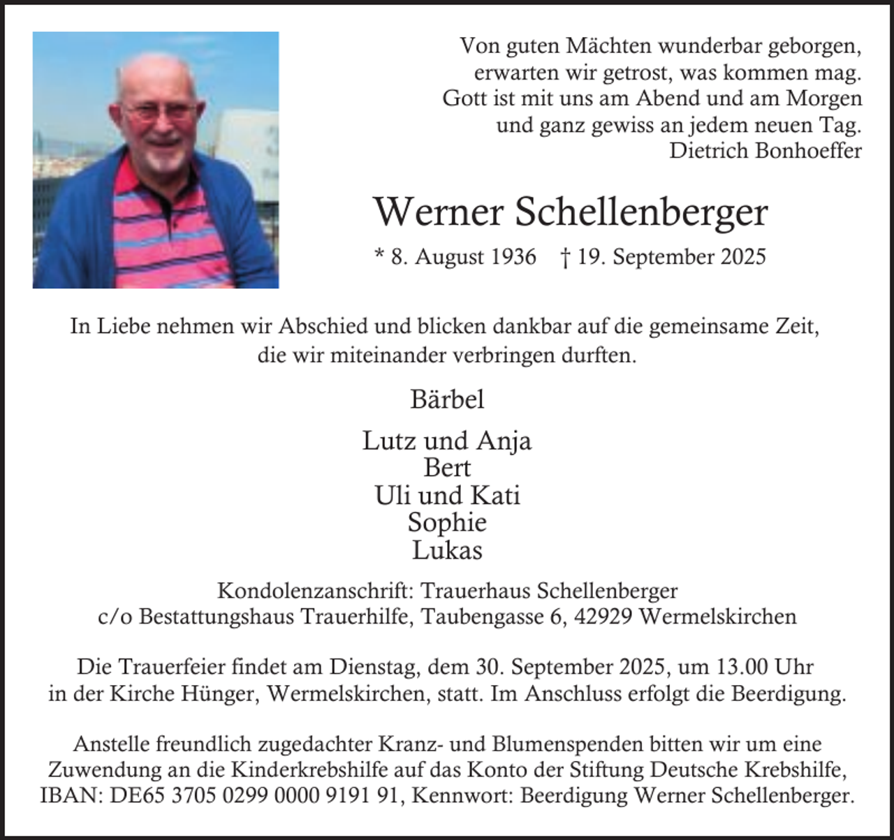 <p>Von guten Mächten wunderbar geborgen,<br />erwarten wir getrost, was kommen mag.<br />Gott ist mit uns am Abend und am Morgen<br />und ganz gewiss an jedem neuen Tag.<br />Dietrich Bonhoeffer</p><p>Werner Schellenberger<br />* 8. August 1936</p><p>† 19. September 2025</p><p>In Liebe nehmen wir Abschied und blicken dankbar auf die gemeinsame Zeit,<br />die wir miteinander verbringen durften.</p><p>Bärbel<br />Lutz und Anja<br />Bert<br />Uli und Kati<br />Sophie<br />Lukas<br />Kondolenzanschrift: Trauerhaus Schellenberger<br />c/o Bestattungshaus Trauerhilfe, Taubengasse 6, 42929 Wermelskirchen<br />Die Trauerfeier findet am Dienstag, dem 30. September 2025, um 13.00 Uhr<br />in der Kirche Hünger, Wermelskirchen, statt. Im Anschluss erfolgt die Beerdigung.<br />Anstelle freundlich zugedachter Kranz- und Blumenspenden bitten wir um eine<br />Zuwendung an die Kinderkrebshilfe auf das Konto der Stiftung Deutsche Krebshilfe,<br />IBAN: DE65 3705 0299 0000 91, Kennwort: Beerdigung Werner Schellenberger.</p>