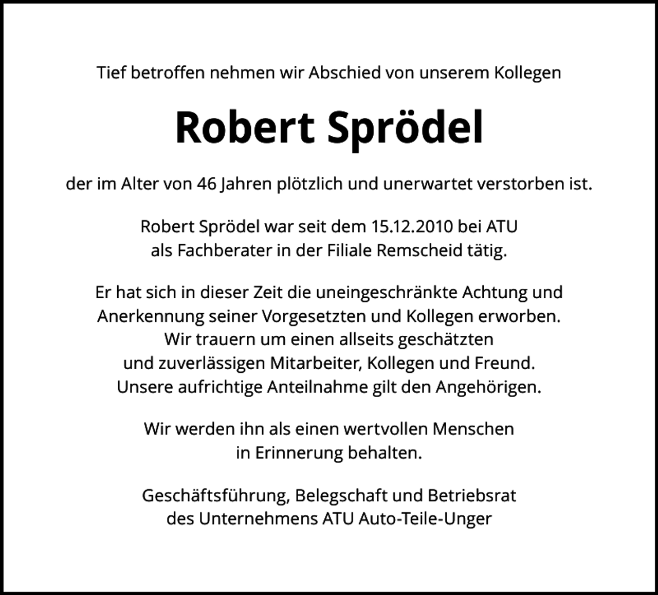 <p>Tief betroﬀen nehmen wir Abschied von unserem Kollegen</p><p>Robert Sprödel<br />der im Alter von 46 Jahren plötzlich und unerwartet verstorben ist.<br />Robert Sprödel war seit dem 15.12.2010 bei ATU<br />als Fachberater in der Filiale Remscheid tätig.<br />Er hat sich in dieser Zeit die uneingeschränkte Achtung und<br />Anerkennung seiner Vorgesetzten und Kollegen erworben.<br />Wir trauern um einen allseits geschätzten<br />und zuverlässigen Mitarbeiter, Kollegen und Freund.<br />Unsere aufrichtige Anteilnahme gilt den Angehörigen.<br />Wir werden ihn als einen wertvollen Menschen<br />in Erinnerung behalten.<br />Geschäftsführung, Belegschaft und Betriebsrat<br />des Unternehmens ATU Auto-Teile-Unger</p>