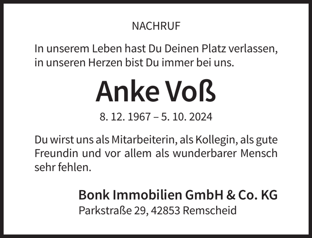 <p>NACHRUF<br />In unserem Leben hast Du Deinen Platz verlassen,<br />in unseren Herzen bist Du immer bei uns.</p><p>Anke Voß<br />8. 12. 1967 – 5. 10. 2024<br />Du wirst uns als Mitarbeiterin, als Kollegin, als gute<br />Freundin und vor allem als wunderbarer Mensch<br />sehr fehlen.</p><p>Bonk Immobilien GmbH &amp; Co. KG<br />Parkstraße 29, 42853 Remscheid</p>
