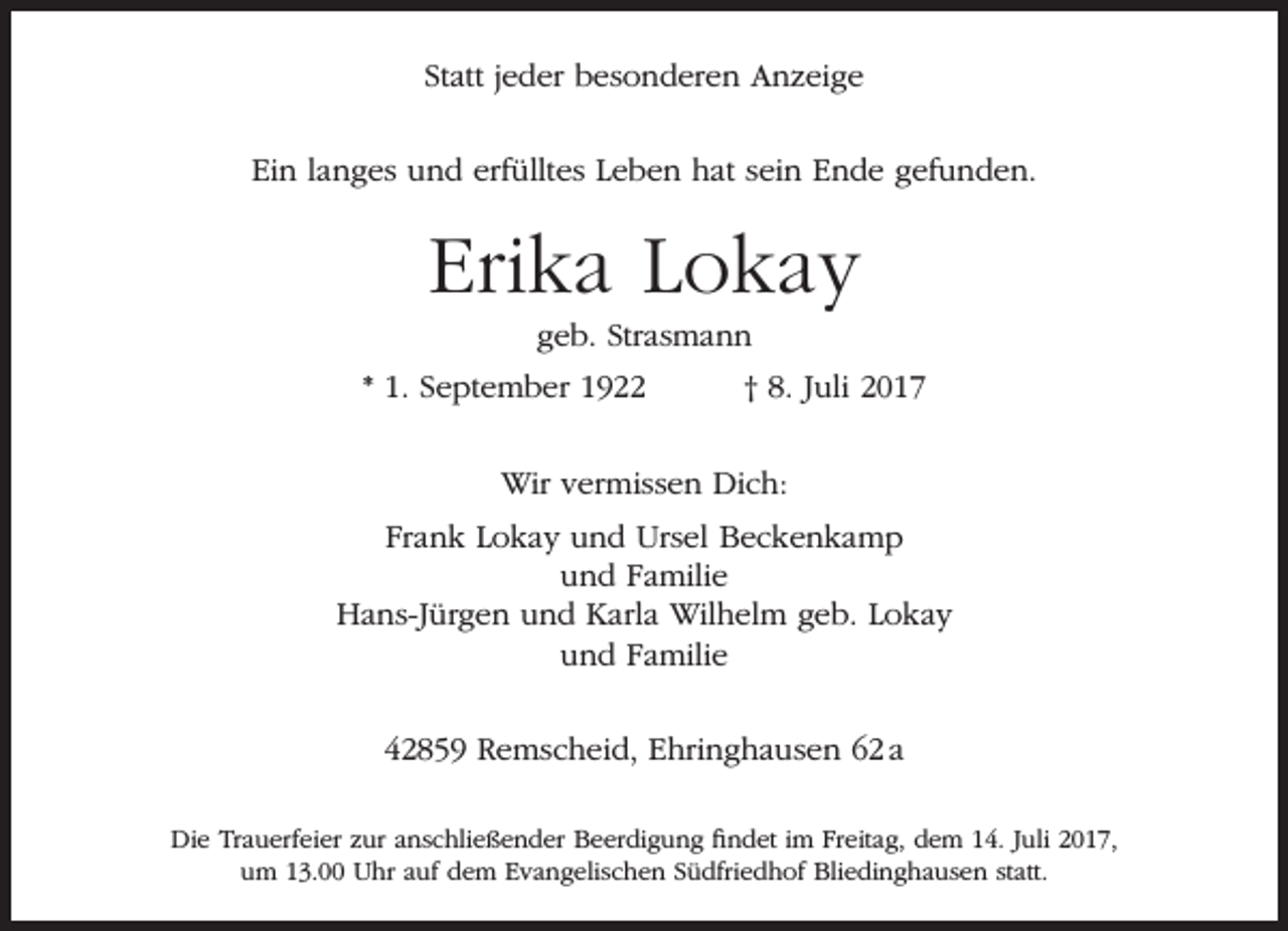 <p>Statt jeder besonderen Anzeige<br />Ein langes und erfülltes Leben hat sein Ende gefunden.</p><p>Erika Lokay<br />geb. Strasmann</p><p>* 1. September 1922</p><p>† 8. Juli 2017</p><p>Wir vermissen Dich:<br />Frank Lokay und Ursel Beckenkamp<br />und Familie<br />Hans-Jürgen und Karla Wilhelm geb. Lokay<br />und Familie<br />42859 Remscheid, Ehringhausen 62 a<br />Die Trauerfeier zur anschließender Beerdigung findet im Freitag, dem 14. Juli 2017,<br />um 13.00 Uhr auf dem Evangelischen Südfriedhof Bliedinghausen statt.</p>