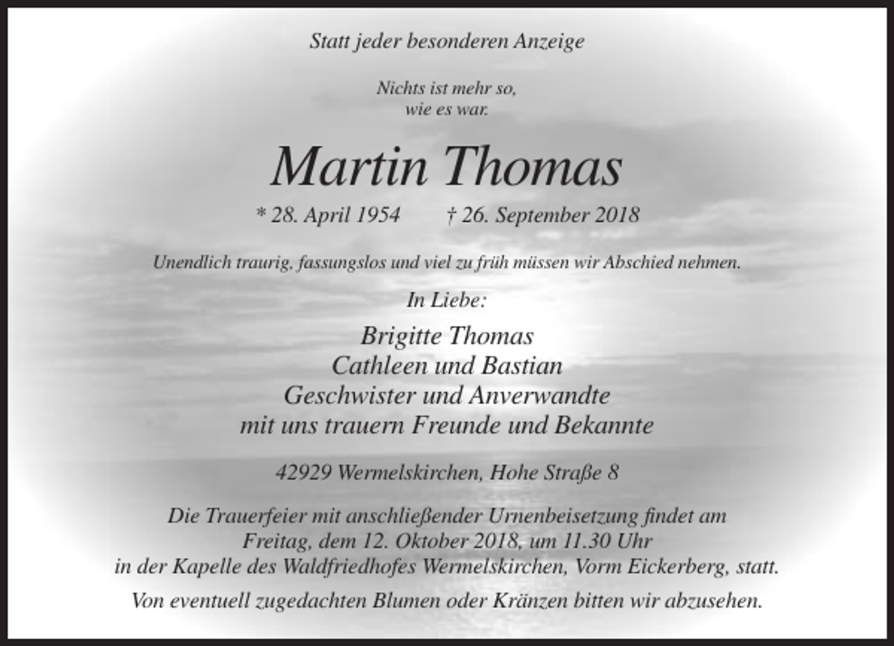 <p>Statt jeder besonderen Anzeige<br />Nichts ist mehr so,<br />wie es war.</p><p>Martin Thomas<br />* 28. April 1954</p><p>† 26. September 2018</p><p>Unendlich traurig, fassungslos und viel zu früh müssen wir Abschied nehmen.</p><p>In Liebe:</p><p>Brigitte Thomas<br />Cathleen und Bastian<br />Geschwister und Anverwandte<br />mit uns trauern Freunde und Bekannte<br />42929 Wermelskirchen, Hohe Straße 8<br />Die Trauerfeier mit anschließender Urnenbeisetzung findet am<br />Freitag, dem 12. Oktober 2018, um 11.30 Uhr<br />in der Kapelle des Waldfriedhofes Wermelskirchen, Vorm Eickerberg, statt.<br />Von eventuell zugedachten Blumen oder Kränzen bitten wir abzusehen.</p>