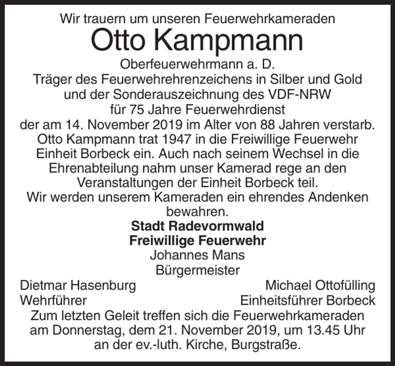 <p>Wir trauern um unseren Feuerwehrkameraden</p><p>Otto Kampmann<br />Oberfeuerwehrmann a. D.<br />Träger des Feuerwehrehrenzeichens in Silber und Gold<br />und der Sonderauszeichnung des VDF-NRW<br />für 75 Jahre Feuerwehrdienst<br />der am 14. November 2019 im Alter von 88 Jahren verstarb.<br />Otto Kampmann trat 1947 in die Freiwillige Feuerwehr<br />Einheit Borbeck ein. Auch nach seinem Wechsel in die<br />Ehrenabteilung nahm unser Kamerad rege an den<br />Veranstaltungen der Einheit Borbeck teil.<br />Wir werden unserem Kameraden ein ehrendes Andenken<br />bewahren.<br />Stadt Radevormwald<br />Freiwillige Feuerwehr<br />Johannes Mans<br />Bürgermeister<br />Dietmar Hasenburg<br />Michael Ottofülling<br />Wehrführer<br />Einheitsführer Borbeck<br />Zum letzten Geleit treffen sich die Feuerwehrkameraden<br />am Donnerstag, dem 21. November 2019, um 13.45 Uhr<br />an der ev.-luth. Kirche, Burgstraße.</p>