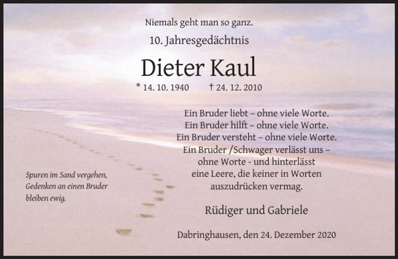 <p>Niemals geht man so ganz.</p><p>10. Jahresgedächtnis</p><p>Dieter Kaul<br />* 14. 10. 1940</p><p>Spuren im Sand vergehen,<br />Gedenken an einen Bruder<br />bleiben ewig.</p><p>† 24. 12. 2010</p><p>Ein Bruder liebt – ohne viele Worte.<br />Ein Bruder hilft – ohne viele Worte.<br />Ein Bruder versteht – ohne viele Worte.<br />Ein Bruder /Schwager verlässt uns –<br />ohne Worte - und hinterlässt<br />eine Leere, die keiner in Worten<br />auszudrücken vermag.</p><p>Rüdiger und Gabriele<br />Dabringhausen, den 24. Dezember 2020</p>