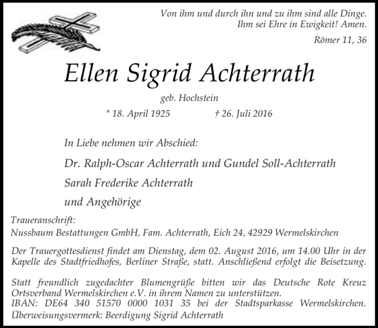 <p>Von ihm und durch ihn und zu ihm sind alle Dinge.<br />Ihm sei Ehre in Ewigkeit! Amen.<br />Römer 11, 36</p><p>Ellen Sigrid Achterrath<br />geb. Hochstein<br />* 18. April 1925</p><p>† 26. Juli 2016</p><p>In Liebe nehmen wir Abschied:</p><p>Dr. Ralph-Oscar Achterrath und Gundel Soll-Achterrath<br />Sarah Frederike Achterrath<br />und Angehörige<br />Traueranschrift:<br />Nussbaum Bestattungen GmbH, Fam. Achterrath, Eich 24, 42929 Wermelskirchen<br />Der Trauergottesdienst findet am Dienstag, dem 02. August 2016, um 14.00 Uhr in der<br />Kapelle des Stadtfriedhofes, Berliner Straße, statt. Anschließend erfolgt die Beisetzung.<br />Statt freundlich zugedachter Blumengrüße bitten wir das Deutsche Rote Kreuz<br />Ortsverband Wermelskirchen e.V. in ihrem Namen zu unterstützen.<br />IBAN: DE64 340 5157000 1031 35 bei der Stadtsparkasse Wermelskirchen.<br />Überweisungsvermerk: Beerdigung Sigrid Achterrath</p>