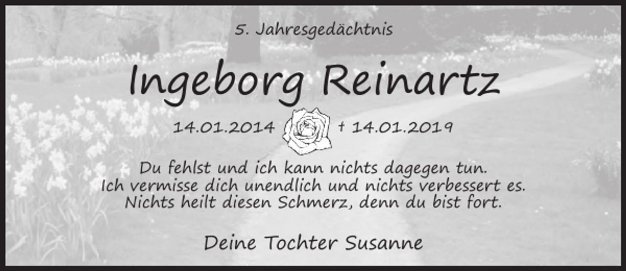 <p>5. Jahresgedächtnis</p><p>Ingeborg Reinartz<br />14.01.2014</p><p>† 14.01.2019</p><p>Du fehlst und ich kann nichts dagegen tun.<br />Ich vermisse dich unendlich und nichts verbessert es.<br />Nichts heilt diesen Schmerz, denn du bist fort.</p><p>Deine Tochter Susanne</p>