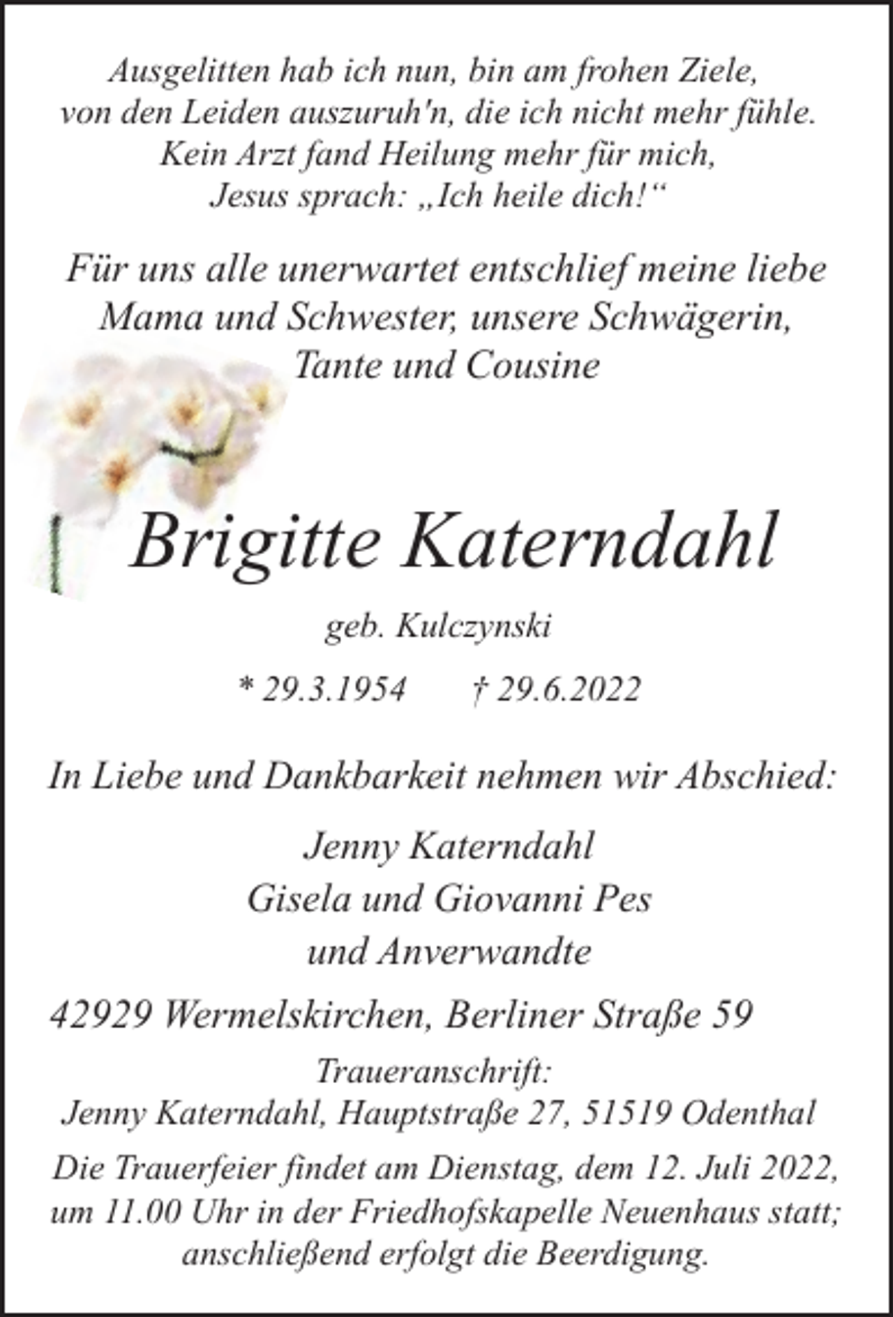 <p>Ausgelitten hab ich nun, bin am frohen Ziele,<br />von den Leiden auszuruh'n, die ich nicht mehr fühle.<br />Kein Arzt fand Heilung mehr für mich,<br />Jesus sprach: „Ich heile dich!“</p><p>Für uns alle unerwartet entschlief meine liebe<br />Mama und Schwester, unsere Schwägerin,<br />Tante und Cousine</p><p>Brigitte Katerndahl<br />geb. Kulczynski<br />* 29.3.1954</p><p>† 29.6.2022</p><p>In Liebe und Dankbarkeit nehmen wir Abschied:<br />Jenny Katerndahl<br />Gisela und Giovanni Pes<br />und Anverwandte</p><p>42929 Wermelskirchen, Berliner Straße 59<br />Traueranschrift:<br />Jenny Katerndahl, Hauptstraße 27, 51519 Odenthal<br />Die Trauerfeier findet am Dienstag, dem 12. Juli 2022,<br />um 11.00 Uhr in der Friedhofskapelle Neuenhaus statt;<br />anschließend erfolgt die Beerdigung.</p>