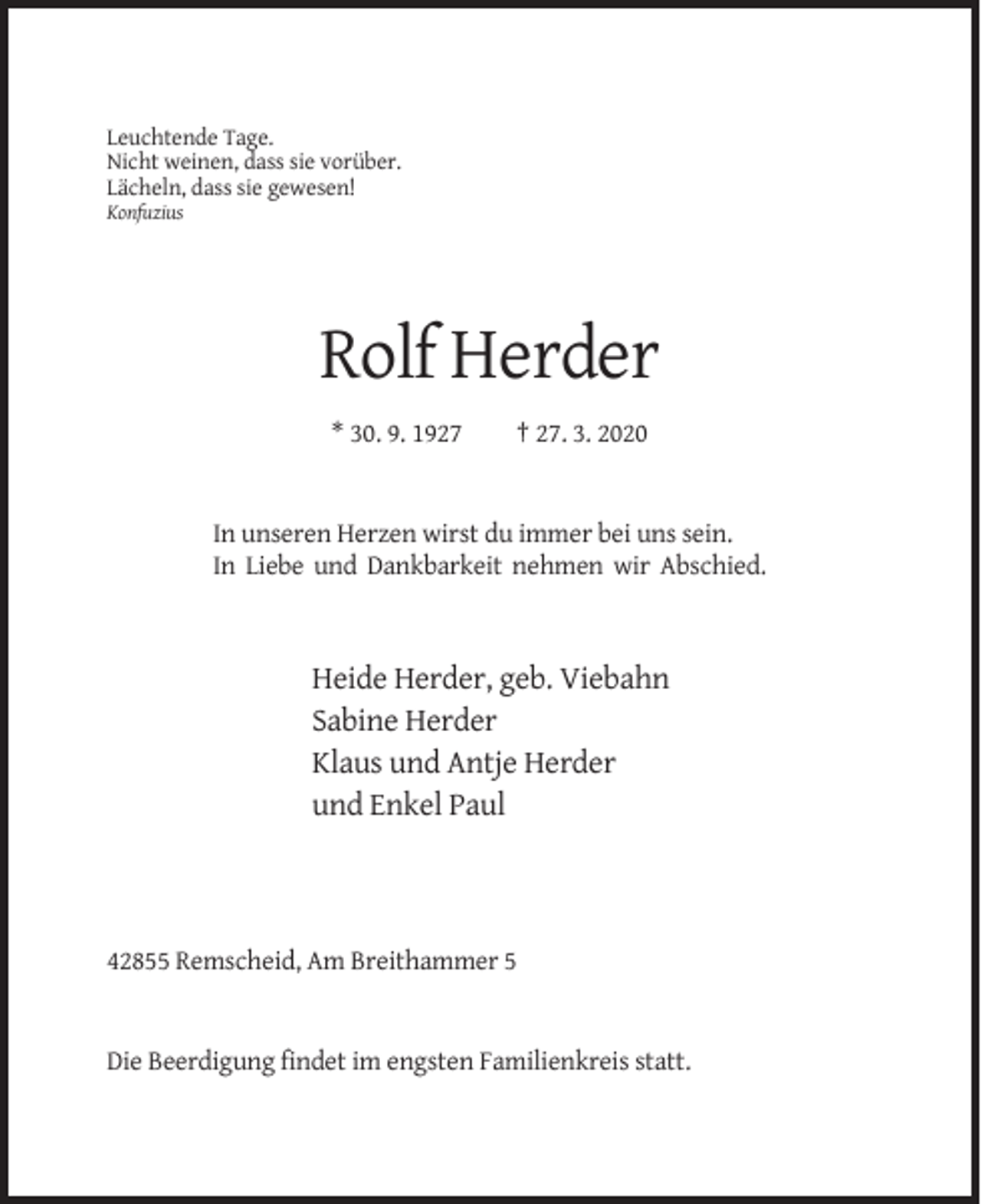 <p>Leuchtende Tage.<br />Nicht weinen, dass sie vorüber.<br />Lächeln, dass sie gewesen!<br />Konfuzius</p><p>Rolf Herder<br />* 30. 9. 1927</p><p>† 27. 3. 2020</p><p>In unseren Herzen wirst du immer bei uns sein.<br />In Liebe und Dankbarkeit nehmen wir Abschied.</p><p>Heide Herder, geb. Viebahn<br />Sabine Herder<br />Klaus und Antje Herder<br />und Enkel Paul</p><p>42855 Remscheid, Am Breithammer 5</p><p>Die Beerdigung findet im engsten Familienkreis statt.</p>