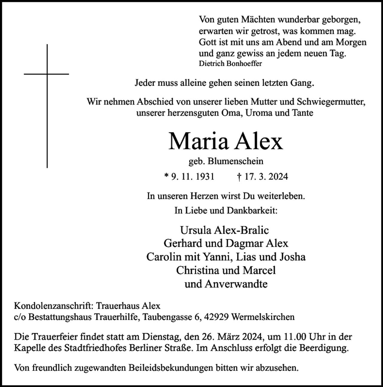 <p>Von guten Mächten wunderbar geborgen,<br />erwarten wir getrost, was kommen mag.<br />Gott ist mit uns am Abend und am Morgen<br />und ganz gewiss an jedem neuen Tag.</p><p>Dietrich Bonhoeffer</p><p>Jeder muss alleine gehen seinen letzten Gang.<br />Wir nehmen Abschied von unserer lieben Mutter und Schwiegermutter,<br />unserer herzensguten Oma, Uroma und Tante</p><p>Maria Alex<br />geb. Blumenschein</p><p>* 9. 11. 1931</p><p>† 17. 3. 2024</p><p>In unseren Herzen wirst Du weiterleben.<br />In Liebe und Dankbarkeit:</p><p>Ursula Alex-Bralic<br />Gerhard und Dagmar Alex<br />Carolin mit Yanni, Lias und Josha<br />Christina und Marcel<br />und Anverwandte<br />Kondolenzanschrift: Trauerhaus Alex<br />c/o Bestattungshaus Trauerhilfe, Taubengasse 6, 42929 Wermelskirchen<br />Die Trauerfeier findet statt am Dienstag, den 26. März 2024, um 11.00 Uhr in der<br />Kapelle des Stadtfriedhofes Berliner Straße. Im Anschluss erfolgt die Beerdigung.<br />Von freundlich zugewandten Beileidsbekundungen bitten wir abzusehen.</p>