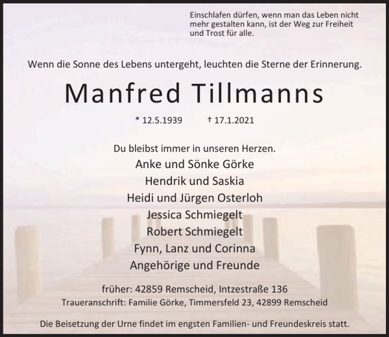 <p>Einschlafen dürfen, wenn man das Leben nicht<br />mehr gestalten kann, ist der Weg zur Freiheit<br />und Trost für alle.</p><p>Wenn die Sonne des Lebens untergeht, leuchten die Sterne der Erinnerung.</p><p>Manfred Tillmanns<br />* 12.5.1939</p><p>† 17.1.2021</p><p>Du bleibst immer in unseren Herzen.</p><p>Anke und Sönke Görke<br />Hendrik und Saskia<br />Heidi und Jürgen Osterloh<br />Jessica Schmiegelt<br />Robert Schmiegelt<br />Fynn, Lanz und Corinna<br />Angehörige und Freunde<br />früher: 42859 Remscheid, Intzestraße 136</p><p>Traueranschrift: Familie Görke, Timmersfeld 23, 42899 Remscheid<br />Die Beisetzung der Urne findet im engsten Familien- und Freundeskreis statt.</p>