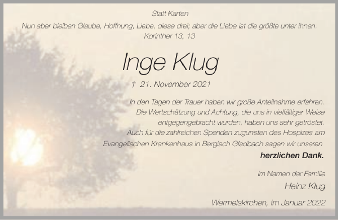 <p>Statt Karten<br />Nun aber bleiben Glaube, Hoffnung, Liebe, diese drei; aber die Liebe ist die größte unter ihnen.<br />Korinther 13, 13</p><p>Inge Klug<br />† 21. November 2021<br />In den Tagen der Trauer haben wir große Anteilnahme erfahren.<br />Die Wertschätzung und Achtung, die uns in vielfältiger Weise<br />entgegengebracht wurden, haben uns sehr getröstet.<br />Auch für die zahlreichen Spenden zugunsten des Hospizes am<br />Evangelischen Krankenhaus in Bergisch Gladbach sagen wir unseren</p><p>herzlichen Dank.<br />Im Namen der Familie</p><p>Heinz Klug<br />Wermelskirchen, im Januar 2022</p>