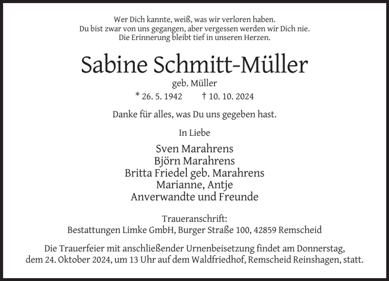 <p>Wer Dich kannte, weiß, was wir verloren haben.<br />Du bist zwar von uns gegangen, aber vergessen werden wir Dich nie.<br />Die Erinnerung bleibt tief in unseren Herzen.</p><p>Sabine Schmitt-Müller<br />geb. Müller<br />* 26. 5. 1942<br />† 10. 10. 2024<br />Danke für alles, was Du uns gegeben hast.<br />In Liebe</p><p>Sven Marahrens<br />Björn Marahrens<br />Britta Friedel geb. Marahrens<br />Marianne, Antje<br />Anverwandte und Freunde<br />Traueranschrift:<br />Bestattungen Limke GmbH, Burger Straße 100, 42859 Remscheid<br />Die Trauerfeier mit anschließender Urnenbeisetzung findet am Donnerstag,<br />dem 24. Oktober 2024, um 13 Uhr auf dem Waldfriedhof, Remscheid Reinshagen, statt.</p>