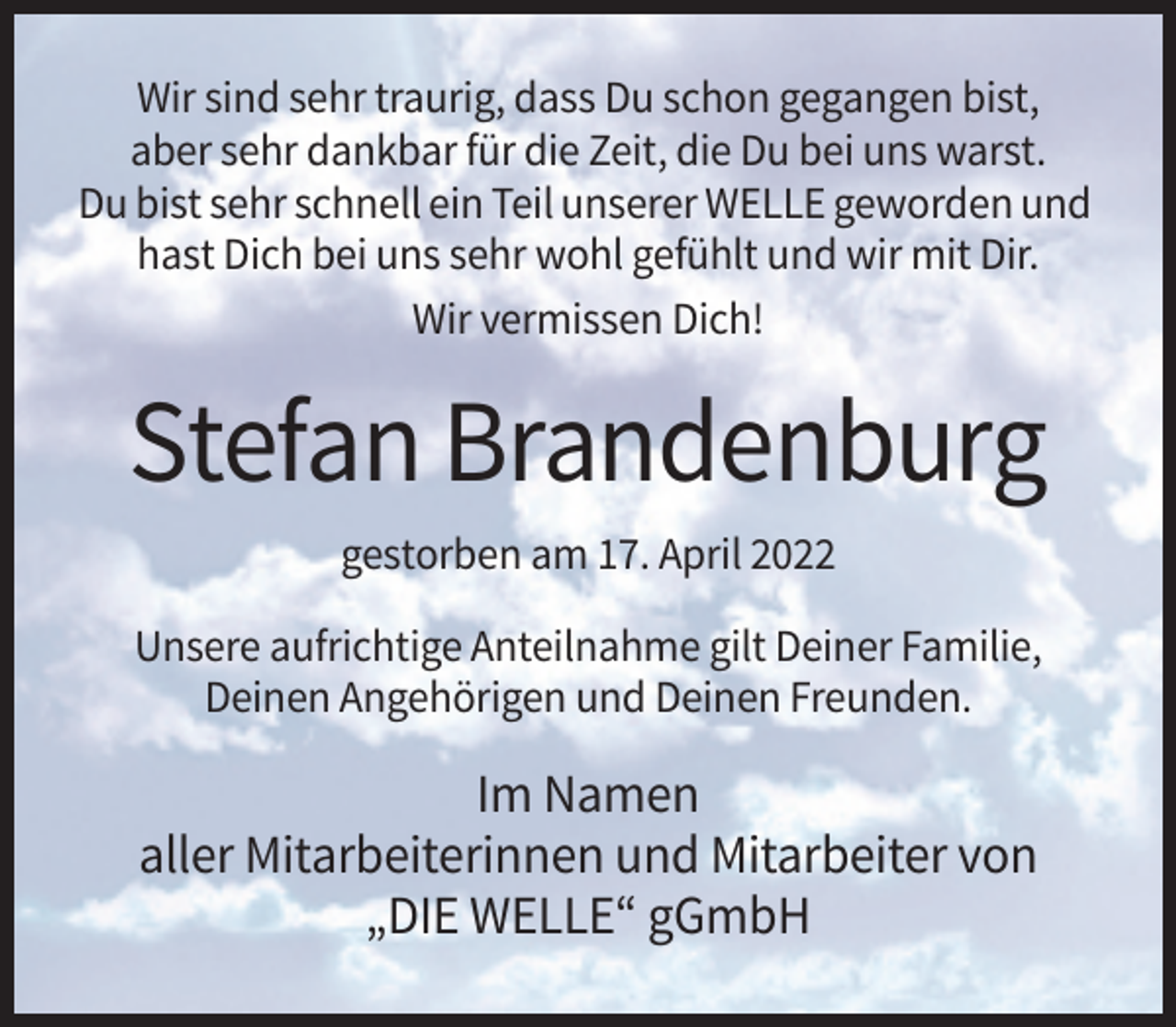 <p>Wir sind sehr traurig, dass Du schon gegangen bist,<br />aber sehr dankbar für die Zeit, die Du bei uns warst.<br />Du bist sehr schnell ein Teil unserer WELLE geworden und<br />hast Dich bei uns sehr wohl gefühlt und wir mit Dir.<br />Wir vermissen Dich!</p><p>Stefan Brandenburg<br />gestorben am 17. April 2022<br />Unsere aufrichtige Anteilnahme gilt Deiner Familie,<br />Deinen Angehörigen und Deinen Freunden.</p><p>Im Namen<br />aller Mitarbeiterinnen und Mitarbeiter von<br />„DIE WELLE“ gGmbH</p>