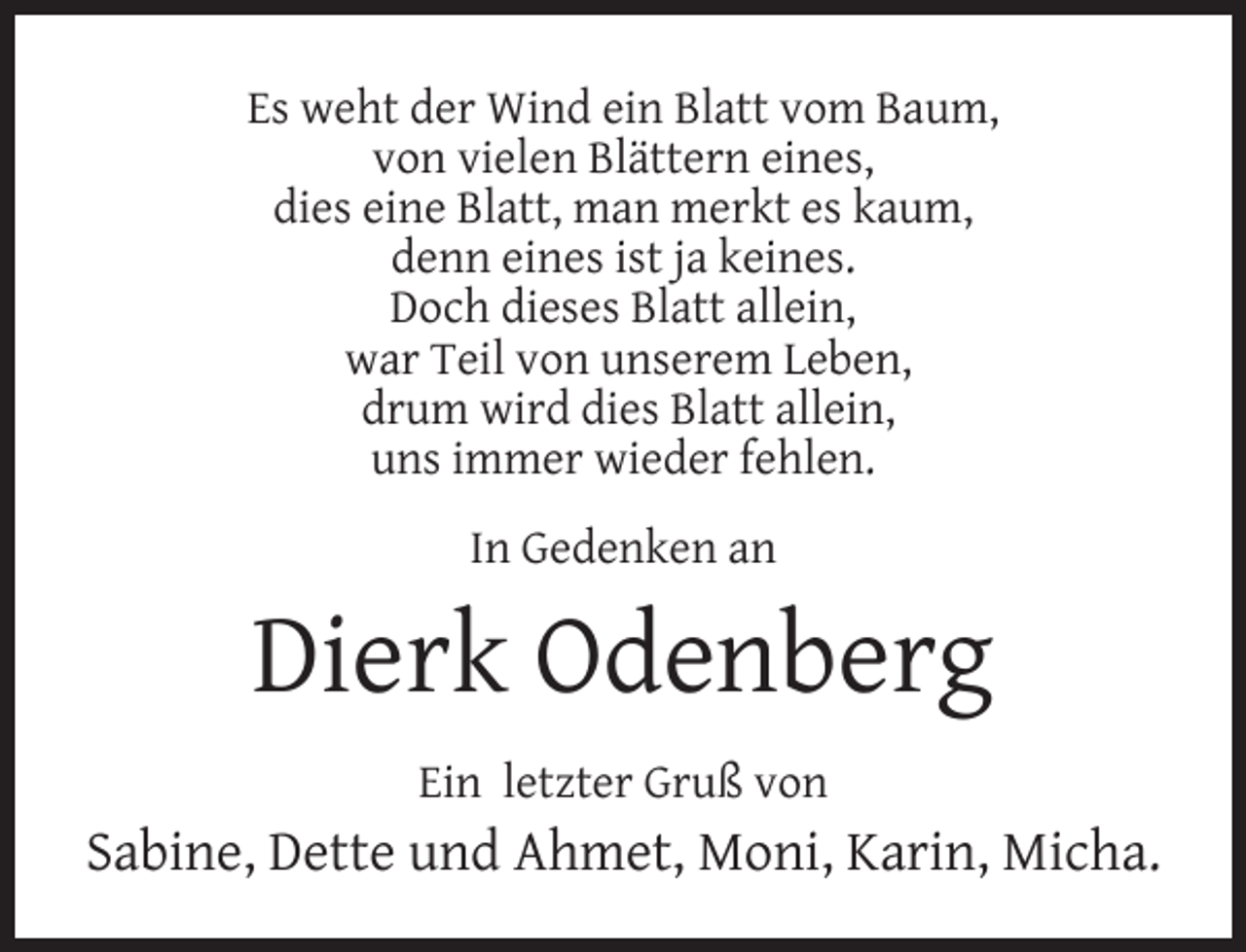 <p>Es weht der Wind ein Blatt vom Baum,<br />von vielen Blättern eines,<br />dies eine Blatt, man merkt es kaum,<br />denn eines ist ja keines.<br />Doch dieses Blatt allein,<br />war Teil von unserem Leben,<br />drum wird dies Blatt allein,<br />uns immer wieder fehlen.<br />In Gedenken an</p><p>Dierk Odenberg<br />Ein letzter Gruß von</p><p>Sabine, Dette und Ahmet, Moni, Karin, Micha.</p>