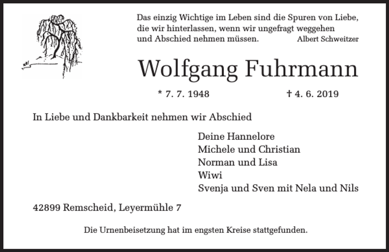 <p>Das einzig Wichtige im Leben sind die Spuren von Liebe,<br />die wir hinterlassen, wenn wir ungefragt weggehen<br />und Abschied nehmen müssen.<br />Albert Schweitzer</p><p>Wolfgang Fuhrmann<br />* 7. 7. 1948</p><p>† 4. 6. 2019</p><p>In Liebe und Dankbarkeit nehmen wir Abschied<br />Deine Hannelore<br />Michele und Christian<br />Norman und Lisa<br />Wiwi<br />Svenja und Sven mit Nela und Nils<br />42899 Remscheid, Leyermühle 7<br />Die Urnenbeisetzung hat im engsten Kreise stattgefunden.</p>
