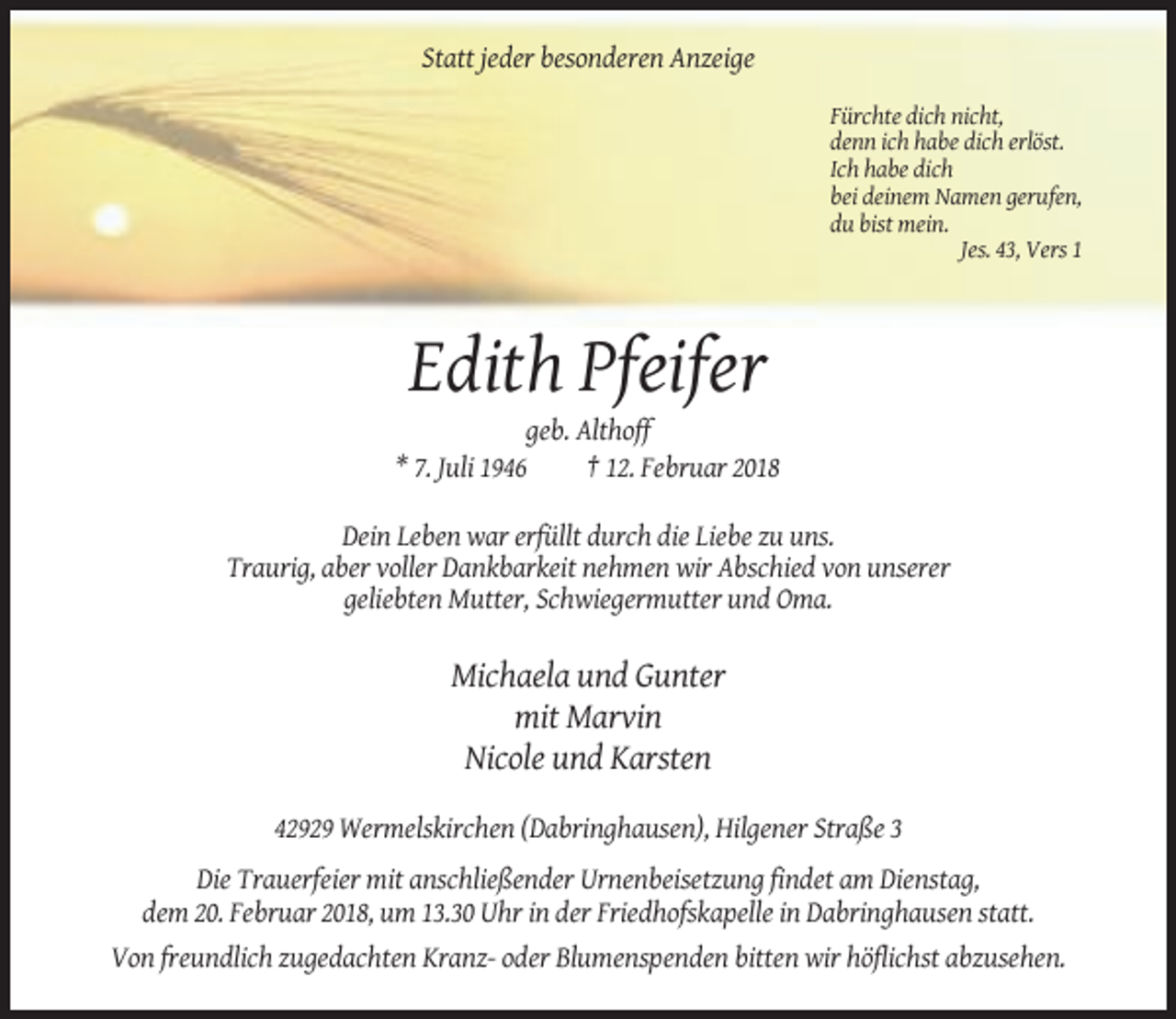 <p>Statt jeder besonderen Anzeige<br />Fürchte dich nicht,<br />denn ich habe dich erlöst.<br />Ich habe dich<br />bei deinem Namen gerufen,<br />du bist mein.<br />Jes. 43, Vers 1</p><p>Edith Pfeifer<br />geb. Althoff<br />* 7. Juli 1946<br />† 12. Februar 2018<br />Dein Leben war erfüllt durch die Liebe zu uns.<br />Traurig, aber voller Dankbarkeit nehmen wir Abschied von unserer<br />geliebten Mutter, Schwiegermutter und Oma.</p><p>Michaela und Gunter<br />mit Marvin<br />Nicole und Karsten<br />42929 Wermelskirchen (Dabringhausen), Hilgener Straße 3<br />Die Trauerfeier mit anschließender Urnenbeisetzung findet am Dienstag,<br />dem 20. Februar 2018, um 13.30 Uhr in der Friedhofskapelle in Dabringhausen statt.<br />Von freundlich zugedachten Kranz- oder Blumenspenden bitten wir höflichst abzusehen.</p>