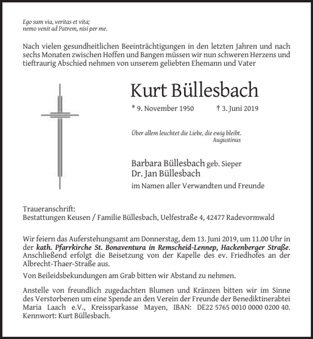 <p>Ego sum via, veritas et vita;<br />nemo venit ad Patrem, nisi per me.</p><p>Nach vielen gesundheitlichen Beeinträchtigungen in den letzten Jahren und nach<br />sechs Monaten zwischen Hoffen und Bangen müssen wir nun schweren Herzens und<br />tieftraurig Abschied nehmen von unserem geliebten Ehemann und Vater</p><p>Kurt Büllesbach<br />* 9. November 1950</p><p>† 3. Juni 2019</p><p>Über allem leuchtet die Liebe, die ewig bleibt.<br />Augustinus</p><p>Barbara Büllesbach geb. Sieper<br />Dr. Jan Büllesbach<br />im Namen aller Verwandten und Freunde</p><p>Traueranschrift:<br />Bestattungen Keusen / Familie Büllesbach, Uelfestraße 4, 42477 Radevormwald<br />Wir feiern das Auferstehungsamt am Donnerstag, dem 13. Juni 2019, um 11.00 Uhr in<br />der kath. Pfarrkirche St. Bonaventura in Remscheid-Lennep, Hackenberger Straße.<br />Anschließend erfolgt die Beisetzung von der Kapelle des ev. Friedhofes an der<br />Albrecht-Thaer-Straße aus.<br />Von Beileidsbekundungen am Grab bitten wir Abstand zu nehmen.<br />Anstelle von freundlich zugedachten Blumen und Kränzen bitten wir im Sinne<br />des Verstorbenen um eine Spende an den Verein der Freunde der Benediktinerabtei<br />Maria Laach e.V., Kreissparkasse Mayen, IBAN: DE22 5765 00100200 40.<br />Kennwort: Kurt Büllesbach.</p>