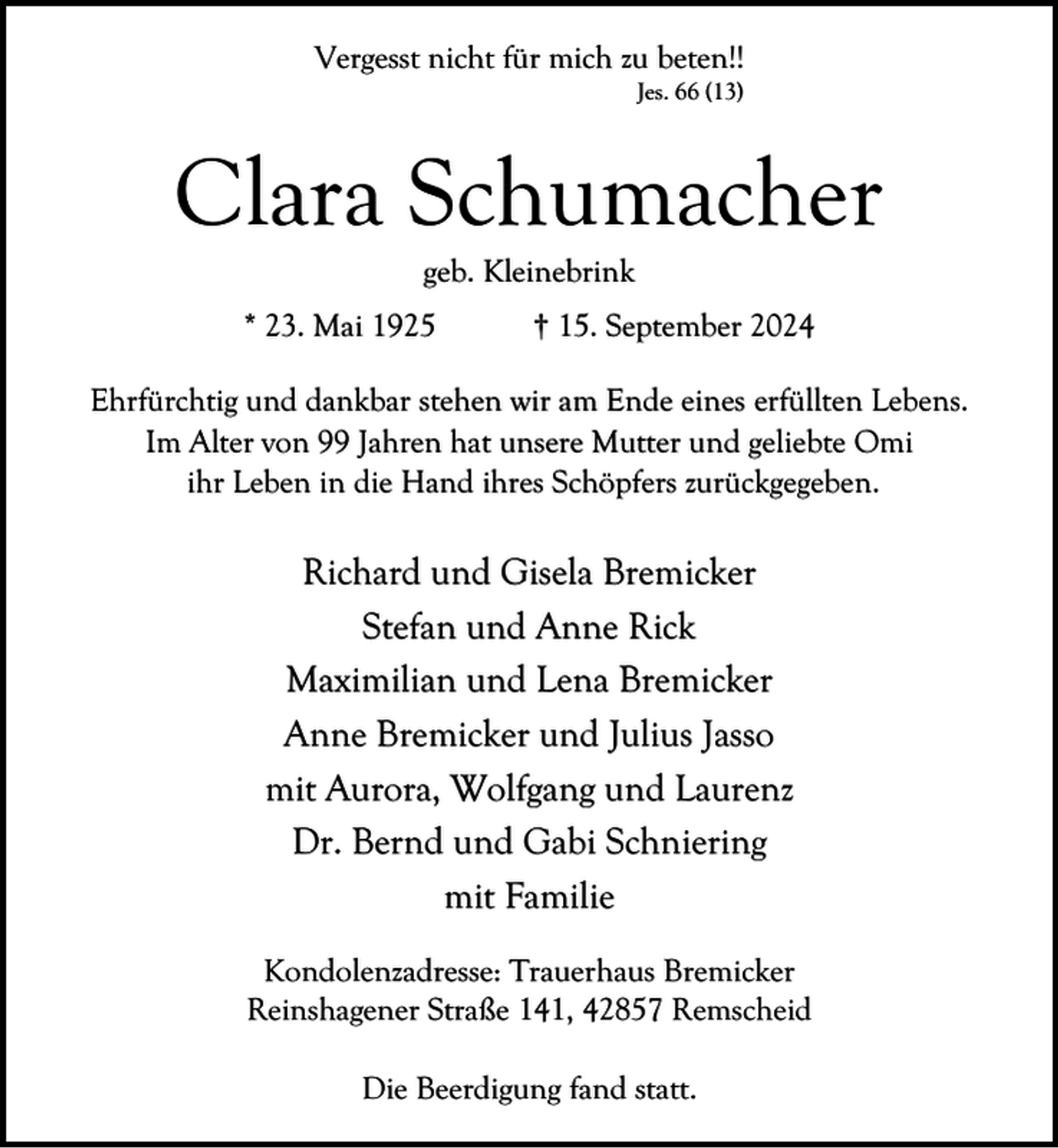 <p>Vergesst nicht für mich zu beten!!<br />Jes. 66 (13)</p><p>Clara Schumacher<br />geb. Kleinebrink</p><p>* 23. Mai 1925</p><p>† 15. September 2024</p><p>Ehrfürchtig und dankbar stehen wir am Ende eines erfüllten Lebens.<br />Im Alter von 99 Jahren hat unsere Mutter und geliebte Omi<br />ihr Leben in die Hand ihres Schöpfers zurückgegeben.</p><p>Richard und Gisela Bremicker<br />Stefan und Anne Rick<br />Maximilian und Lena Bremicker<br />Anne Bremicker und Julius Jasso<br />mit Aurora, Wolfgang und Laurenz<br />Dr. Bernd und Gabi Schniering<br />mit Familie<br />Kondolenzadresse: Trauerhaus Bremicker<br />Reinshagener Straße 141, 42857 Remscheid<br />Die Beerdigung fand statt.</p>