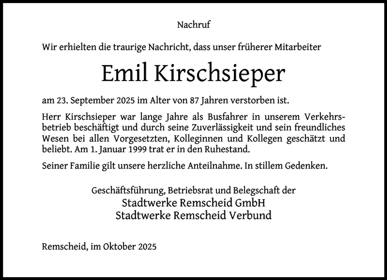 <p>Nachruf<br />Wir erhielten die traurige Nachricht, dass unser früherer Mitarbeiter</p><p>Emil Kirschsieper<br />am 23. September 2025 im Alter von 87 Jahren verstorben ist.<br />Herr Kirschsieper war lange Jahre als Busfahrer in unserem Verkehrsbetrieb beschäftigt und durch seine Zuverlässigkeit und sein freundliches<br />Wesen bei allen Vorgesetzten, Kolleginnen und Kollegen geschätzt und<br />beliebt. Am 1. Januar 1999 trat er in den Ruhestand.<br />Seiner Familie gilt unsere herzliche Anteilnahme. In stillem Gedenken.<br />Geschäftsführung, Betriebsrat und Belegschaft der</p><p>Stadtwerke Remscheid GmbH<br />Stadtwerke Remscheid Verbund</p><p>Remscheid, im Oktober 2025</p>