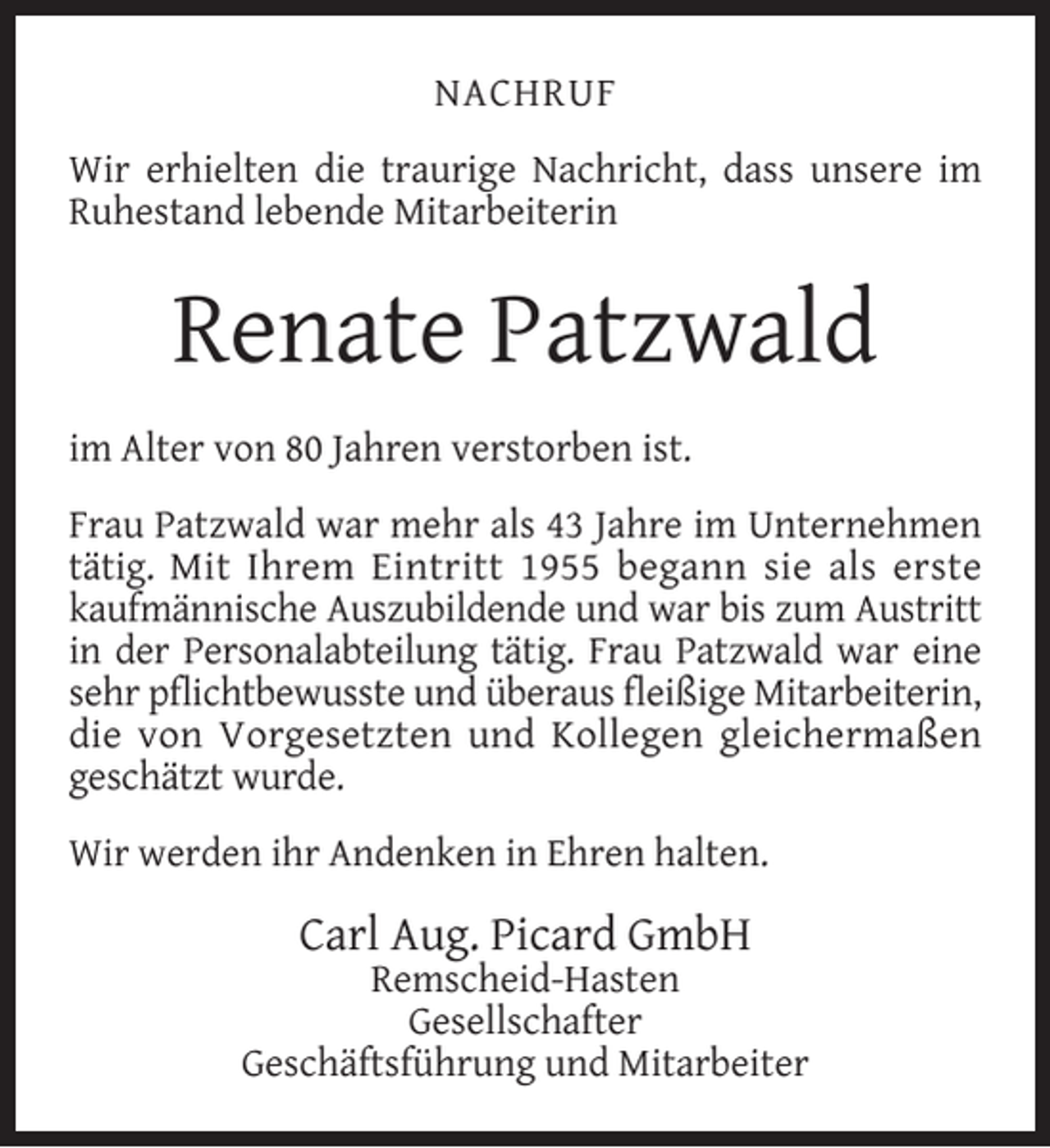 <p>NACHRUF<br />Wir erhielten die traurige Nachricht, dass unsere im<br />Ruhestand lebende Mitarbeiterin</p><p>Renate Patzwald<br />im Alter von 80 Jahren verstorben ist.<br />Frau Patzwald war mehr als 43 Jahre im Unternehmen<br />tätig. Mit Ihrem Eintritt 1955 begann sie als erste<br />kaufmännische Auszubildende und war bis zum Austritt<br />in der Personalabteilung tätig. Frau Patzwald war eine<br />sehr pﬂichtbewusste und überaus ﬂeißige Mitarbeiterin,<br />die von Vorgesetzten und Kollegen gleichermaßen<br />geschätzt wurde.<br />Wir werden ihr Andenken in Ehren halten.</p><p>Carl Aug. Picard GmbH</p><p>Remscheid-Hasten<br />Gesellschafter<br />Geschäftsführung und Mitarbeiter</p>