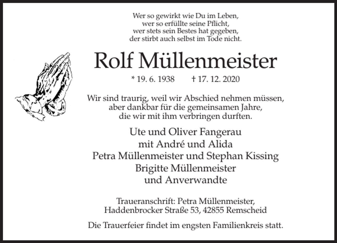 <p>Wer so gewirkt wie Du im Leben,<br />wer so erfüllte seine Pflicht,<br />wer stets sein Bestes hat gegeben,<br />der stirbt auch selbst im Tode nicht.</p><p>Rolf Müllenmeister<br />* 19. 6. 1938</p><p>† 17. 12. 2020</p><p>Wir sind traurig, weil wir Abschied nehmen müssen,<br />aber dankbar für die gemeinsamen Jahre,<br />die wir mit ihm verbringen durften.</p><p>Ute und Oliver Fangerau<br />mit André und Alida<br />Petra Müllenmeister und Stephan Kissing<br />Brigitte Müllenmeister<br />und Anverwandte<br />Traueranschrift: Petra Müllenmeister,<br />Haddenbrocker Straße 53, 42855 Remscheid<br />Die Trauerfeier findet im engsten Familienkreis statt.</p>