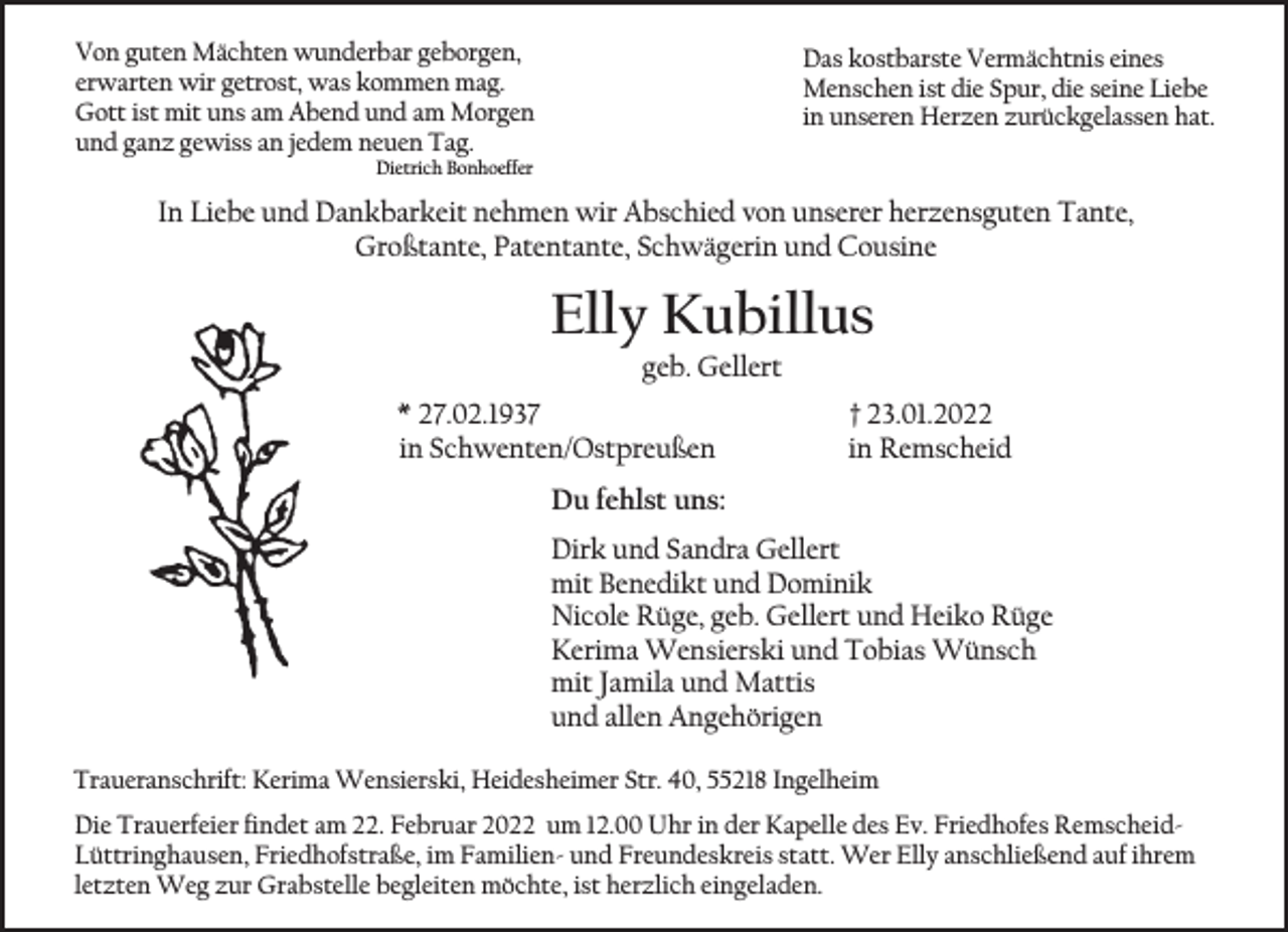 <p>Von guten Mächten wunderbar geborgen,<br />erwarten wir getrost, was kommen mag.<br />Gott ist mit uns am Abend und am Morgen<br />und ganz gewiss an jedem neuen Tag.</p><p>Das kostbarste Vermächtnis eines<br />Menschen ist die Spur, die seine Liebe<br />in unseren Herzen zurückgelassen hat.</p><p>Dietrich Bonhoeffer</p><p>In Liebe und Dankbarkeit nehmen wir Abschied von unserer herzensguten Tante,<br />Großtante, Patentante, Schwägerin und Cousine</p><p>Elly Kubillus<br />geb. Gellert</p><p>* 27.02.1937<br />in Schwenten/Ostpreußen</p><p>† 23.01.2022<br />in Remscheid</p><p>Du fehlst uns:<br />Dirk und Sandra Gellert<br />mit Benedikt und Dominik<br />Nicole Rüge, geb. Gellert und Heiko Rüge<br />Kerima Wensierski und Tobias Wünsch<br />mit Jamila und Mattis<br />und allen Angehörigen<br />Traueranschrift: Kerima Wensierski, Heidesheimer Str. 40, 55218 Ingelheim<br />Die Trauerfeier findet am 22. Februar 2022 um 12.00 Uhr in der Kapelle des Ev. Friedhofes RemscheidLüttringhausen, Friedhofstraße, im Familien- und Freundeskreis statt. Wer Elly anschließend auf ihrem<br />letzten Weg zur Grabstelle begleiten möchte, ist herzlich eingeladen.</p>