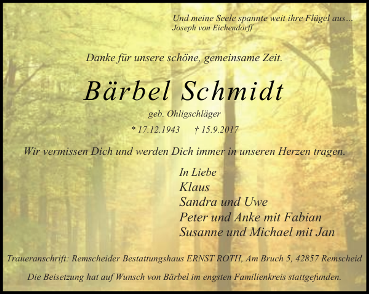 <p>Und meine Seele spannte weit ihre Flügel aus…</p><p>Joseph von Eichendorff</p><p>Danke für unsere schöne, gemeinsame Zeit.</p><p>Bärbel Schmidt<br />geb. Ohligschläger</p><p>* 17.12.1943</p><p>† 15.9.2017</p><p>Wir vermissen Dich und werden Dich immer in unseren Herzen tragen.<br />In Liebe</p><p>Klaus<br />Sandra und Uwe<br />Peter und Anke mit Fabian<br />Susanne und Michael mit Jan<br />Traueranschrift: Remscheider Bestattungshaus ERNST ROTH, Am Bruch 5, 42857 Remscheid<br />Die Beisetzung hat auf Wunsch von Bärbel im engsten Familienkreis stattgefunden.</p>