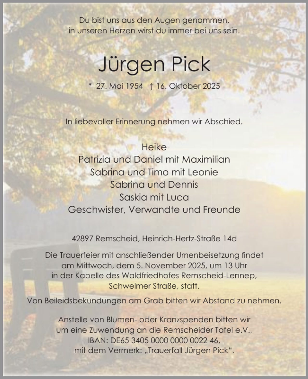<p>Du bist uns aus den Augen genommen,<br />in unseren Herzen wirst du immer bei uns sein.</p><p>Jürgen Pick<br />* 27. Mai 1954 † 16. Oktober 2025</p><p>In liebevoller Erinnerung nehmen wir Abschied.</p><p>Heike<br />Patrizia und Daniel mit Maximilian<br />Sabrina und Timo mit Leonie<br />Sabrina und Dennis<br />Saskia mit Luca<br />Geschwister, Verwandte und Freunde<br />42897 Remscheid, Heinrich-Hertz-Straße 14d<br />Die Trauerfeier mit anschließender Urnenbeisetzung ﬁndet<br />am Mittwoch, dem 5. November 2025, um 13 Uhr<br />in der Kapelle des Waldfriedhofes Remscheid-Lennep,<br />Schwelmer Straße, statt.<br />Von Beileidsbekundungen am Grab bitten wir Abstand zu nehmen.<br />Anstelle von Blumen- oder Kranzspenden bitten wir<br />um eine Zuwendung an die Remscheider Tafel e.V.,<br />IBAN: DE65 3405 0022 46,<br />mit dem Vermerk: „Trauerfall Jürgen Pick“.</p>