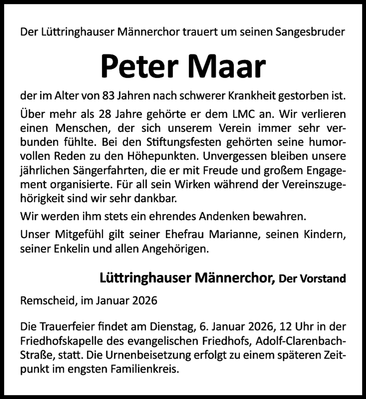 <p>Der Lü ringhauser Männerchor trauert um seinen Sangesbruder</p><p>Peter Maar</p><p>der im Alter von 83 Jahren nach schwerer Krankheit gestorben ist.<br />Über mehr als 28 Jahre gehörte er dem LMC an. Wir verlieren<br />einen Menschen, der sich unserem Verein immer sehr verbunden fühlte. Bei den S ungsfesten gehörten seine humorvollen Reden zu den Höhepunkten. Unvergessen bleiben unsere<br />jährlichen Sängerfahrten, die er mit Freude und großem Engagement organisierte. Für all sein Wirken während der Vereinszugehörigkeit sind wir sehr dankbar.<br />Wir werden ihm stets ein ehrendes Andenken bewahren.<br />Unser Mitgefühl gilt seiner Ehefrau Marianne, seinen Kindern,<br />seiner Enkelin und allen Angehörigen.</p><p>Lü ringhauser Männerchor, Der Vorstand<br />Remscheid, im Januar 2026<br />Die Trauerfeier ﬁndet am Dienstag, 6. Januar 2026, 12 Uhr in der<br />Friedhofskapelle des evangelischen Friedhofs, Adolf-ClarenbachStraße, sta . Die Urnenbeisetzung erfolgt zu einem späteren Zeitpunkt im engsten Familienkreis.</p>
