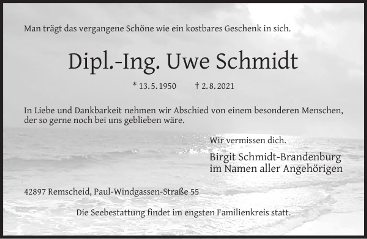 <p>Man trägt das vergangene Schöne wie ein kostbares Geschenk in sich.</p><p>Dipl.-Ing. Uwe Schmidt<br />* 13. 5. 1950</p><p>† 2. 8. 2021</p><p>In Liebe und Dankbarkeit nehmen wir Abschied von einem besonderen Menschen,<br />der so gerne noch bei uns geblieben wäre.<br />Wir vermissen dich.</p><p>Birgit Schmidt-Brandenburg<br />im Namen aller Angehörigen<br />42897 Remscheid, Paul-Windgassen-Straße 55<br />Die Seebestattung ﬁndet im engsten Familienkreis statt.</p>