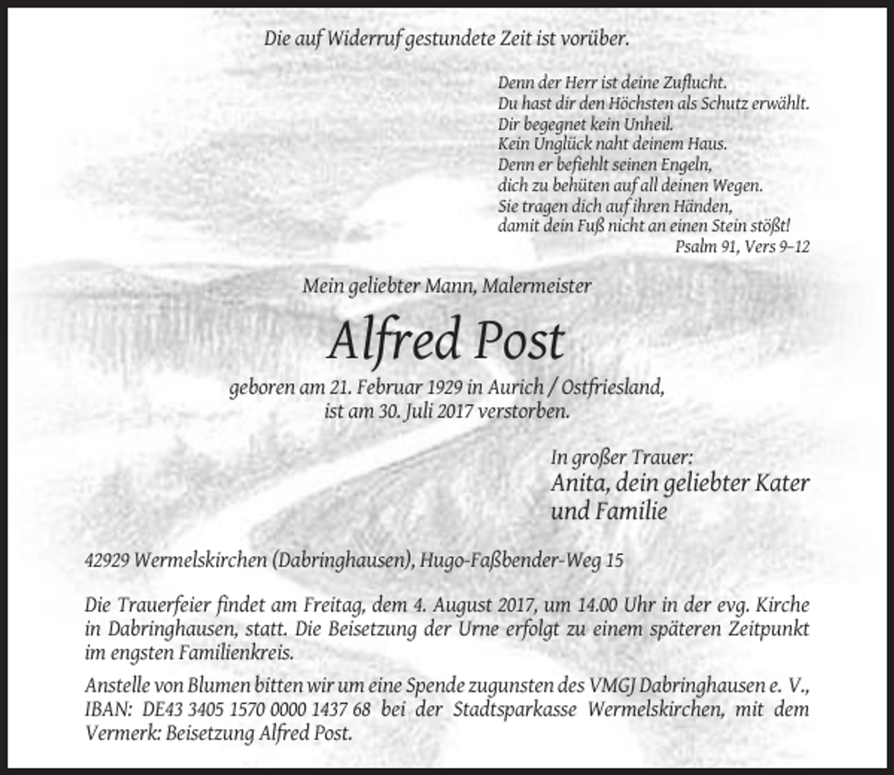 <p>Die auf Widerruf gestundete Zeit ist vorüber.<br />Denn der Herr ist deine Zuflucht.<br />Du hast dir den Höchsten als Schutz erwählt.<br />Dir begegnet kein Unheil.<br />Kein Unglück naht deinem Haus.<br />Denn er befiehlt seinen Engeln,<br />dich zu behüten auf all deinen Wegen.<br />Sie tragen dich auf ihren Händen,<br />damit dein Fuß nicht an einen Stein stößt!<br />Psalm 91, Vers 9–12</p><p>Mein geliebter Mann, Malermeister</p><p>Alfred Post<br />geboren am 21. Februar 1929 in Aurich / Ostfriesland,<br />ist am 30. Juli 2017 verstorben.<br />In großer Trauer:</p><p>Anita, dein geliebter Kater<br />und Familie<br />42929 Wermelskirchen (Dabringhausen), Hugo-Faßbender-Weg 15<br />Die Trauerfeier findet am Freitag, dem 4. August 2017, um 14.00 Uhr in der evg. Kirche<br />in Dabringhausen, statt. Die Beisetzung der Urne erfolgt zu einem späteren Zeitpunkt<br />im engsten Familienkreis.<br />Anstelle von Blumen bitten wir um eine Spende zugunsten des VMGJ Dabringhausen e. V.,<br />IBAN: DE4405 157000 1437 68 bei der Stadtsparkasse Wermelskirchen, mit dem<br />Vermerk: Beisetzung Alfred Post.</p>
