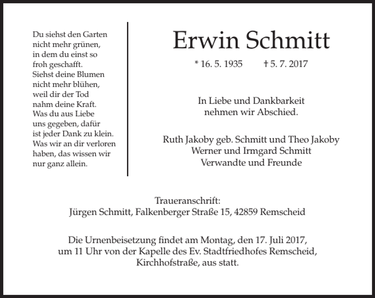 <p>Du siehst den Garten<br />nicht mehr grünen,<br />in dem du einst so<br />froh geschafft.<br />Siehst deine Blumen<br />nicht mehr blühen,<br />weil dir der Tod<br />nahm deine Kraft.<br />Was du aus Liebe<br />uns gegeben, dafür<br />ist jeder Dank zu klein.<br />Was wir an dir verloren<br />haben, das wissen wir<br />nur ganz allein.</p><p>Erwin Schmitt<br />* 16. 5. 1935</p><p>† 5. 7. 2017</p><p>In Liebe und Dankbarkeit<br />nehmen wir Abschied.<br />Ruth Jakoby geb. Schmitt und Theo Jakoby<br />Werner und Irmgard Schmitt<br />Verwandte und Freunde</p><p>Traueranschrift:<br />Jürgen Schmitt, Falkenberger Straße 15, 42859 Remscheid<br />Die Urnenbeisetzung findet am Montag, den 17. Juli 2017,<br />um 11 Uhr von der Kapelle des Ev. Stadtfriedhofes Remscheid,<br />Kirchhofstraße, aus statt.</p>