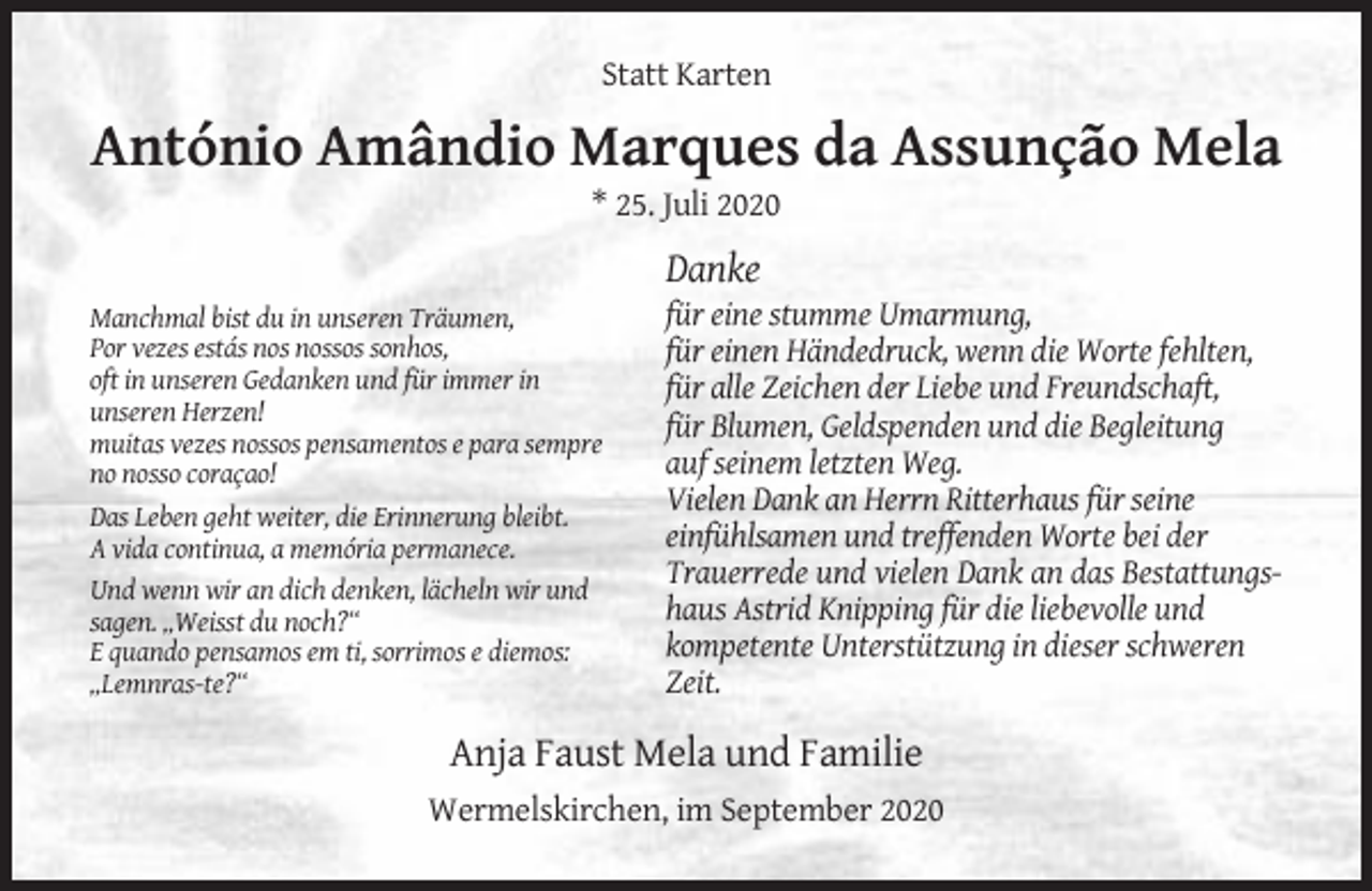 <p>Statt Karten</p><p>António Amândio Marques da Assunção Mela<br />* 25. Juli 2020</p><p>Danke<br />Manchmal bist du in unseren Träumen,<br />Por vezes estás nos nossos sonhos,<br />oft in unseren Gedanken und für immer in<br />unseren Herzen!<br />muitas vezes nossos pensamentos e para sempre<br />no nosso coraçao!<br />Das Leben geht weiter, die Erinnerung bleibt.<br />A vida continua, a memória permanece.<br />Und wenn wir an dich denken, lächeln wir und<br />sagen. „Weisst du noch?“<br />E quando pensamos em ti, sorrimos e diemos:<br />„Lemnras-te?“</p><p>für eine stumme Umarmung,<br />für einen Händedruck, wenn die Worte fehlten,<br />für alle Zeichen der Liebe und Freundschaft,<br />für Blumen, Geldspenden und die Begleitung<br />auf seinem letzten Weg.<br />Vielen Dank an Herrn Ritterhaus für seine<br />einfühlsamen und treffenden Worte bei der<br />Trauerrede und vielen Dank an das Bestattungshaus Astrid Knipping für die liebevolle und<br />kompetente Unterstützung in dieser schweren<br />Zeit.</p><p>Anja Faust Mela und Familie<br />Wermelskirchen, im September 2020</p>