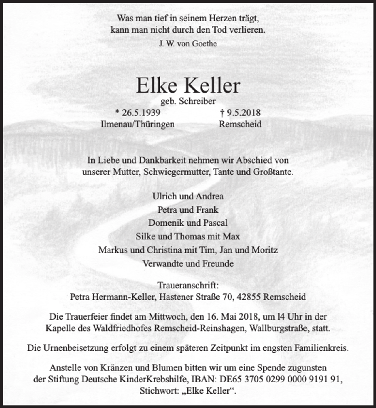 <p>Was man tief in seinem Herzen trägt,<br />kann man nicht durch den Tod verlieren.<br />J. W. von Goethe</p><p>Elke<br />Keller<br />geb. Schreiber</p><p>* 26.5.1939<br />Ilmenau/Thüringen</p><p>† 9.5.2018<br />Remscheid</p><p>In Liebe und Dankbarkeit nehmen wir Abschied von<br />unserer Mutter, Schwiegermutter, Tante und Großtante.<br />Ulrich und Andrea<br />Petra und Frank<br />Domenik und Pascal<br />Silke und Thomas mit Max<br />Markus und Christina mit Tim, Jan und Moritz<br />Verwandte und Freunde<br />Traueranschrift:<br />Petra Hermann-Keller, Hastener Straße 70, 42855 Remscheid<br />Die Trauerfeier ﬁndet am Mittwoch, den 16. Mai 2018, um l4 Uhr in der<br />Kapelle des Waldfriedhofes Remscheid-Reinshagen, Wallburgstraße, statt.<br />Die Urnenbeisetzung erfolgt zu einem späteren Zeitpunkt im engsten Familienkreis.<br />Anstelle von Kränzen und Blumen bitten wir um eine Spende zugunsten<br />der Stiftung Deutsche KinderKrebshilfe, IBAN: DE65 3705 0299 0000 91,<br />Stichwort: „Elke Keller“.</p>