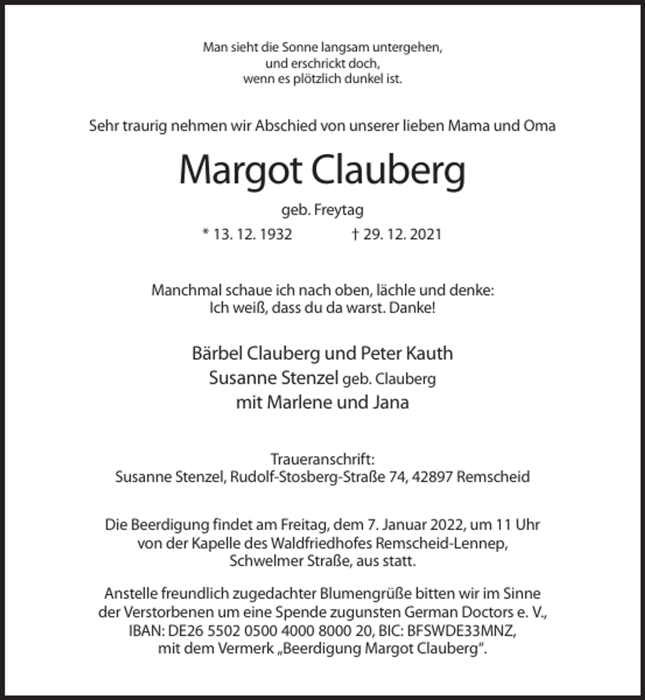 <p>Man sieht die Sonne langsam untergehen,<br />und erschrickt doch,<br />wenn es plötzlich dunkel ist.</p><p>Sehr traurig nehmen wir Abschied von unserer lieben Mama und Oma</p><p>Margot Clauberg<br />geb. Freytag<br />* 13. 12. 1932</p><p>† 29. 12. 2021</p><p>Manchmal schaue ich nach oben, lächle und denke:<br />Ich weiß, dass du da warst. Danke!</p><p>Bärbel Clauberg und Peter Kauth<br />Susanne Stenzel geb. Clauberg<br />mit Marlene und Jana<br />Traueranschrift:<br />Susanne Stenzel, Rudolf-Stosberg-Straße 74, 42897 Remscheid<br />Die Beerdigung findet am Freitag, dem 7. Januar 2022, um 11 Uhr<br />von der Kapelle des Waldfriedhofes Remscheid-Lennep,<br />Schwelmer Straße, aus statt.<br />Anstelle freundlich zugedachter Blumengrüße bitten wir im Sinne<br />der Verstorbenen um eine Spende zugunsten German Doctors e. V.,<br />IBAN: DE26 5502 0500 4000 8000 20, BIC: BFSWDE33MNZ,<br />mit dem Vermerk „Beerdigung Margot Clauberg“.</p>