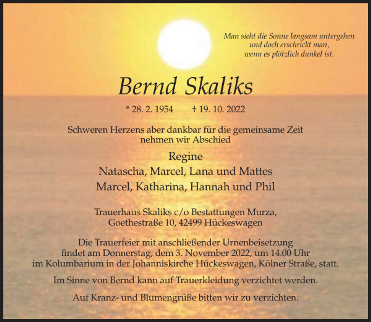 <p>Man sieht die Sonne langsam untergehen<br />und doch erschrickt man,<br />wenn es plötzlich dunkel ist.</p><p>Bernd Skaliks<br />* 28. 2. 1954</p><p>† 19. 10. 2022</p><p>Schweren Herzens aber dankbar für die gemeinsame Zeit<br />nehmen wir Abschied</p><p>Regine<br />Natascha, Marcel, Lana und Mattes<br />Marcel, Katharina, Hannah und Phil<br />Trauerhaus Skaliks c/o Bestattungen Murza,<br />Goethestraße 10, 42499 Hückeswagen<br />Die Trauerfeier mit anschließender Urnenbeisetzung<br />findet am Donnerstag, dem 3. November 2022, um 14.00 Uhr<br />im Kolumbarium in der Johanniskirche Hückeswagen, Kölner Straße, statt.<br />Im Sinne von Bernd kann auf Trauerkleidung verzichtet werden.<br />Auf Kranz- und Blumengrüße bitten wir zu verzichten.</p>