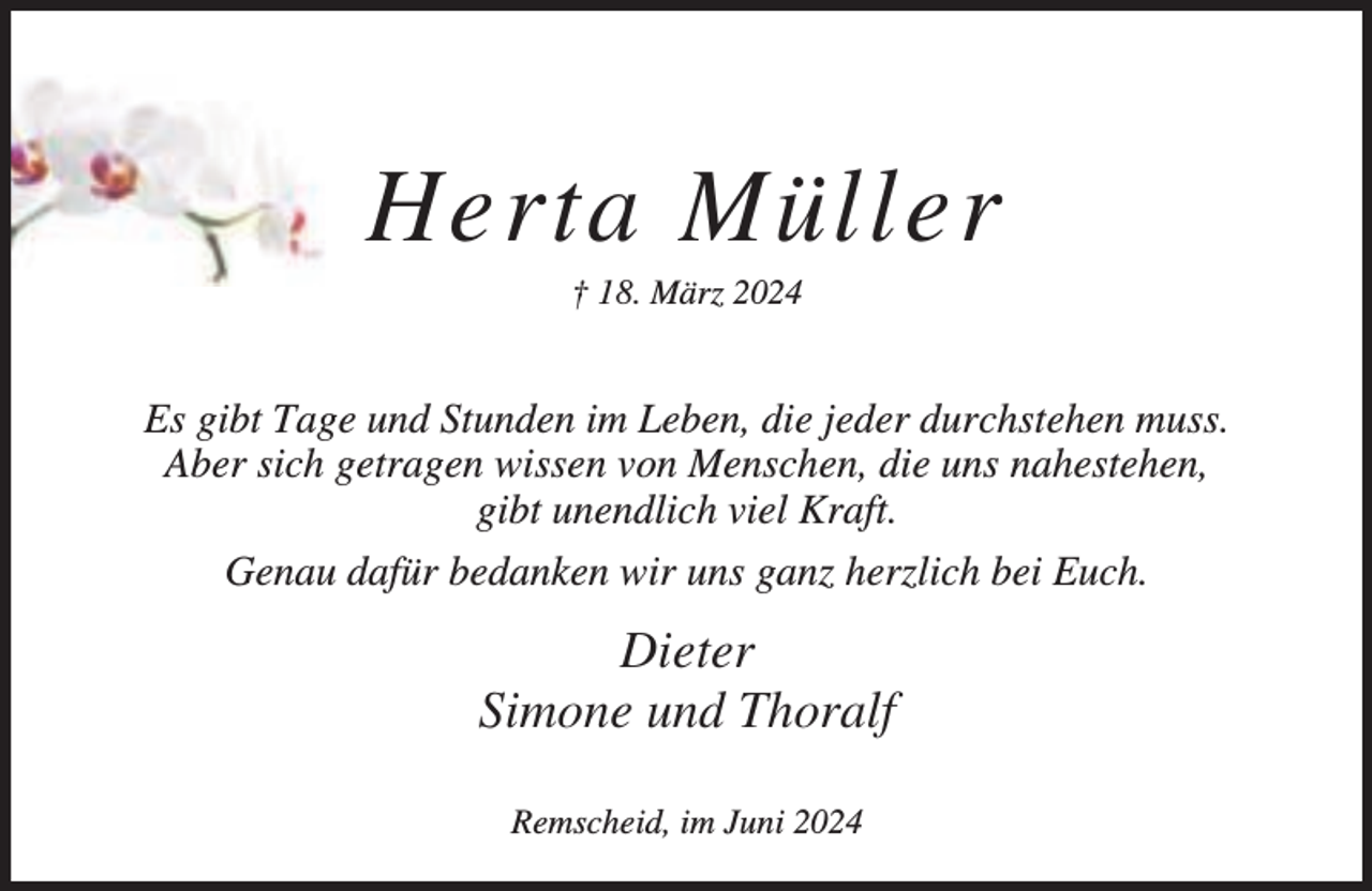 <p>Herta Müller<br />† 18. März 2024</p><p>Es gibt Tage und Stunden im Leben, die jeder durchstehen muss.<br />Aber sich getragen wissen von Menschen, die uns nahestehen,<br />gibt unendlich viel Kraft.<br />Genau dafür bedanken wir uns ganz herzlich bei Euch.</p><p>Dieter<br />Simone und Thoralf<br />Remscheid, im Juni 2024</p>