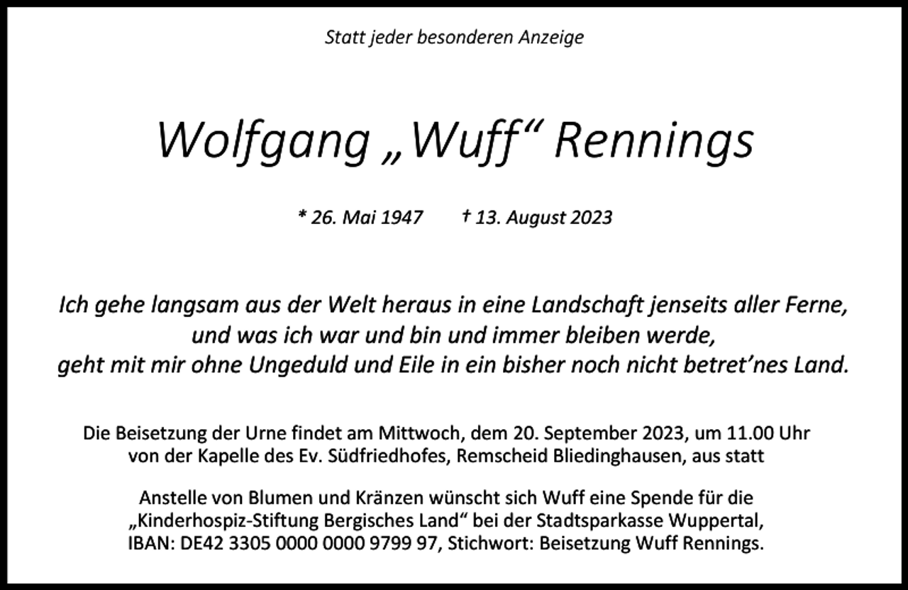 <p>Statt jeder besonderen Anzeige</p><p>Wolfgang „Wuff“ Rennings<br />* 26. Mai 1947</p><p>† 13. August 2023</p><p>Ich gehe langsam aus der Welt heraus in eine Landschaft jenseits aller Ferne,<br />und was ich war und bin und immer bleiben werde,<br />geht mit mir ohne Ungeduld und Eile in ein bisher noch nicht betret’nes Land.<br />Die Beisetzung der Urne findet am Mittwoch, dem 20. September 2023, um 11.00 Uhr<br />von der Kapelle des Ev. Südfriedhofes, Remscheid Bliedinghausen, aus statt<br />Anstelle von Blumen und Kränzen wünscht sich Wuff eine Spende für die<br />„Kinderhospiz-Stiftung Bergisches Land“ bei der Stadtsparkasse Wuppertal,<br />IBAN: DE42 3305 9797, Stichwort: Beisetzung Wuff Rennings.</p>