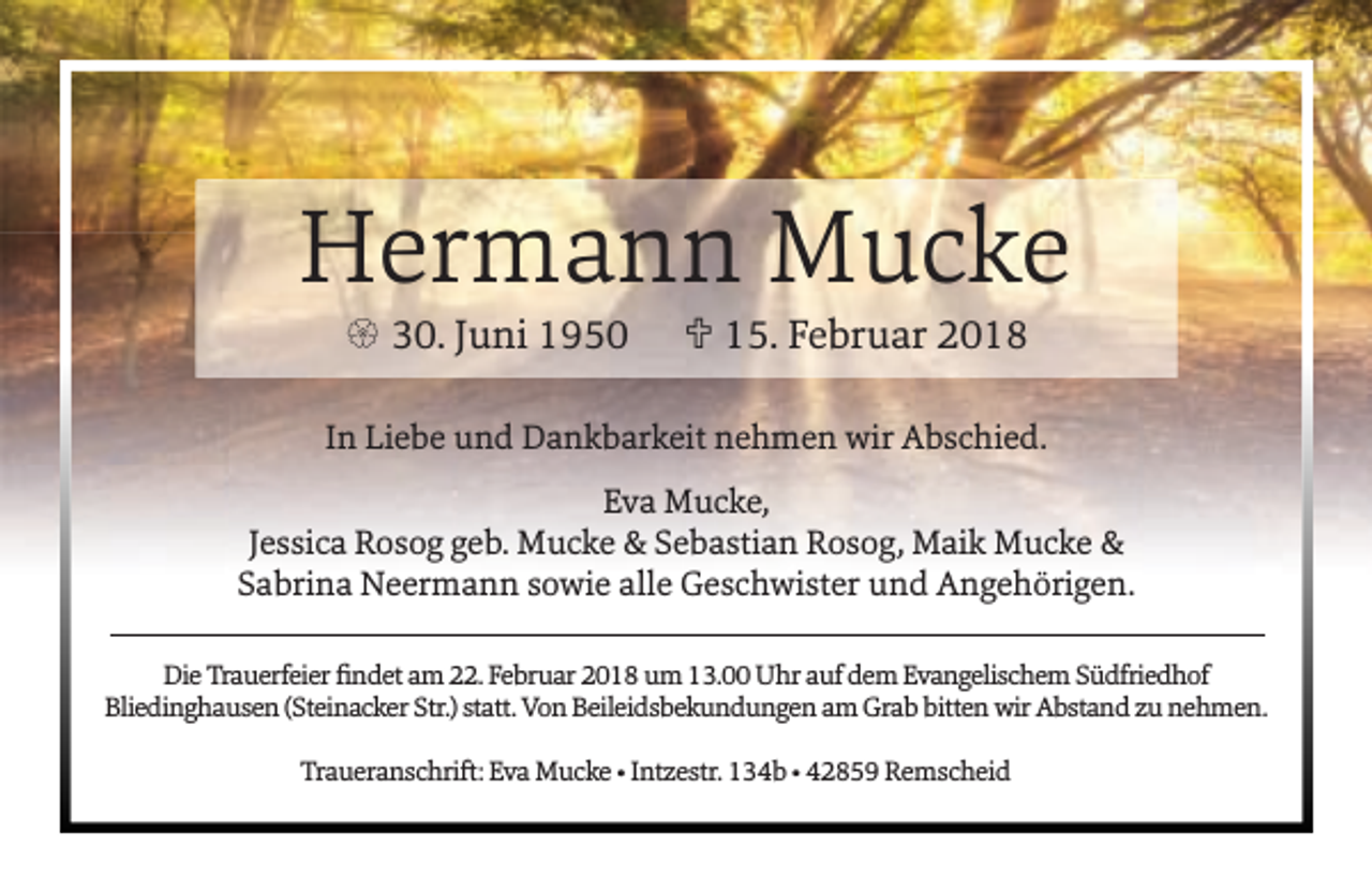 <p>Hermann Mucke<br />{ 30. Juni 1950</p><p>U 15. Februar 2018</p><p>In Liebe und Dankbarkeit nehmen wir Abschied.<br />Eva Mucke,<br />Jessica Rosog geb. Mucke &amp; Sebastian Rosog, Maik Mucke &amp;<br />Sabrina Neermann sowie alle Geschwister und Angehörigen.<br />Die Trauerfeier ﬁndet am 22. Februar 2018 um 13.00 Uhr auf dem Evangelischem Südfriedhof<br />Bliedinghausen (Steinacker Str.) statt. Von Beileidsbekundungen am Grab bitten wir Abstand zu nehmen.<br />Traueranschrift: Eva Mucke • Intzestr. 134b • 42859 Remscheid</p>