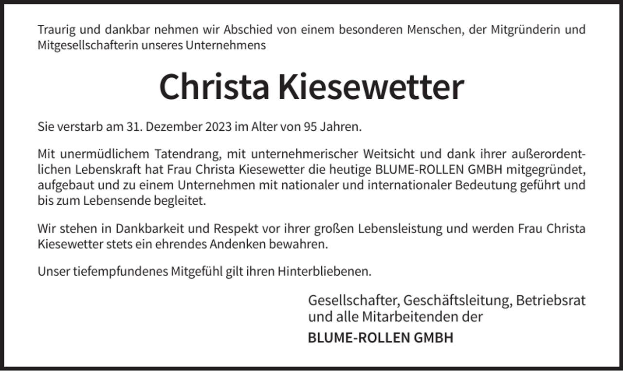 <p>Traurig und dankbar nehmen wir Abschied von einem besonderen Menschen, der Mitgründerin und<br />Mitgesellschafterin unseres Unternehmens</p><p>Christa Kiesewetter<br />Sie verstarb am 31. Dezember 2023 im Alter von 95 Jahren.<br />Mit unermüdlichem Tatendrang, mit unternehmerischer Weitsicht und dank ihrer außerordentlichen Lebenskraft hat Frau Christa Kiesewetter die heutige BLUME-ROLLEN GMBH mitgegründet,<br />aufgebaut und zu einem Unternehmen mit nationaler und internationaler Bedeutung geführt und<br />bis zum Lebensende begleitet.<br />Wir stehen in Dankbarkeit und Respekt vor ihrer großen Lebensleistung und werden Frau Christa<br />Kiesewetter stets ein ehrendes Andenken bewahren.<br />Unser tiefempfundenes Mitgefühl gilt ihren Hinterbliebenen.</p><p>Gesellschafter, Geschäftsleitung, Betriebsrat<br />und alle Mitarbeitenden der<br />BLUME-ROLLEN GMBH</p>