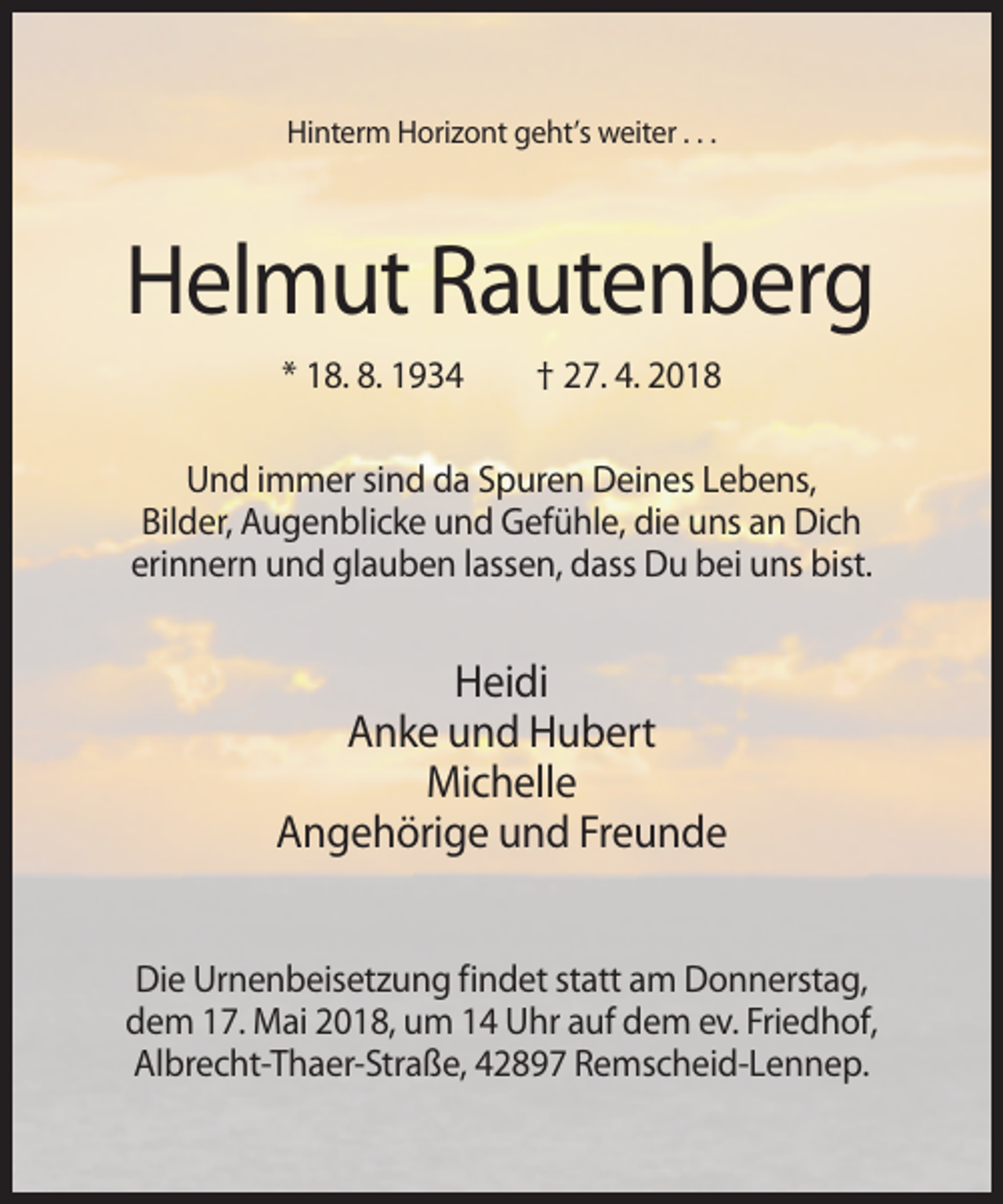 <p>Hinterm Horizont geht’s weiter . . .</p><p>Helmut Rautenberg<br />* 18. 8. 1934</p><p>† 27. 4. 2018</p><p>Und immer sind da Spuren Deines Lebens,<br />Bilder, Augenblicke und Gefühle, die uns an Dich<br />erinnern und glauben lassen, dass Du bei uns bist.</p><p>Heidi<br />Anke und Hubert<br />Michelle<br />Angehörige und Freunde<br />Die Urnenbeisetzung findet statt am Donnerstag,<br />dem 17. Mai 2018, um 14 Uhr auf dem ev. Friedhof,<br />Albrecht-Thaer-Straße, 42897 Remscheid-Lennep.</p>