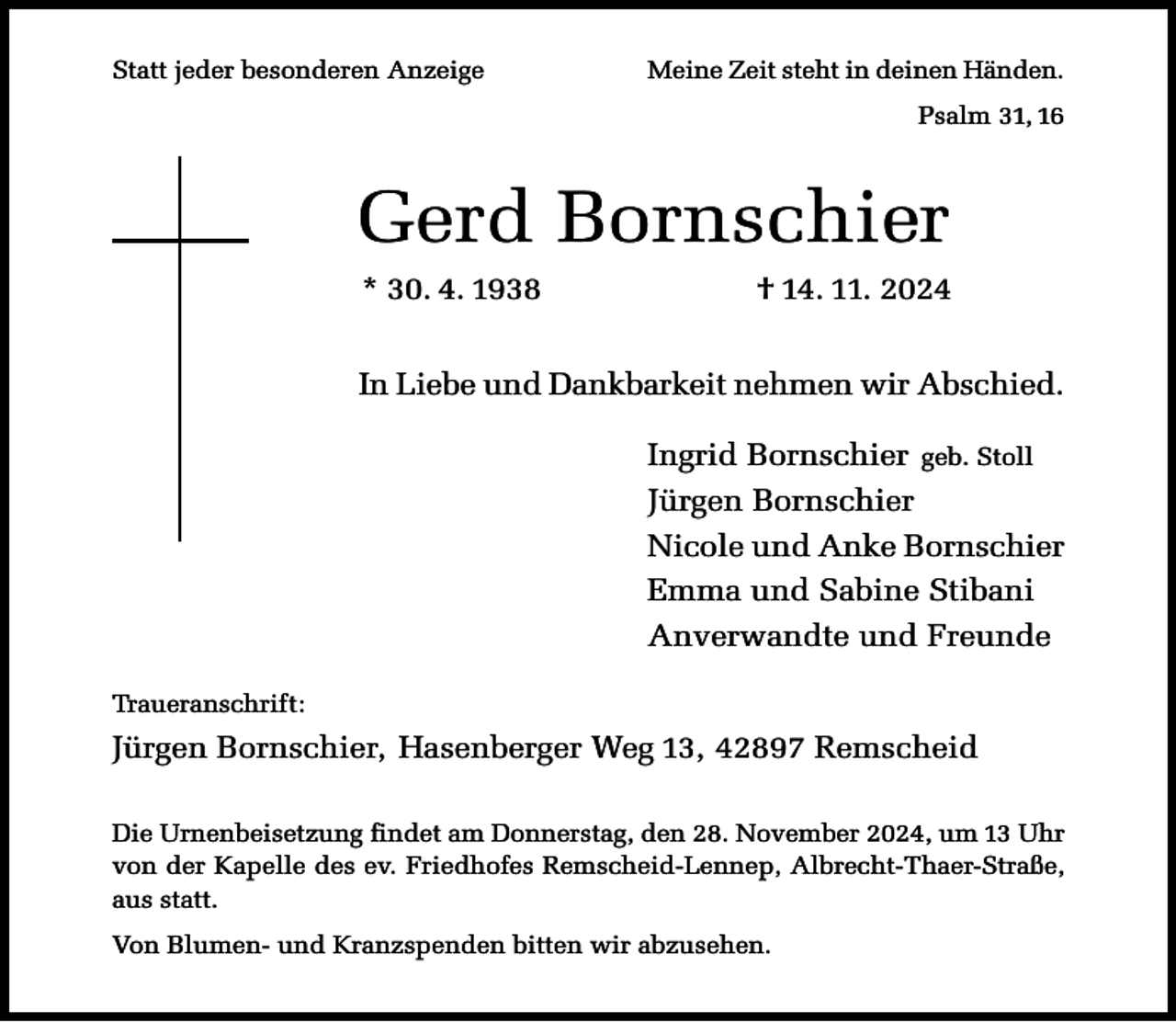 <p>Statt jeder besonderen Anzeige</p><p>Meine Zeit steht in deinen Händen.<br />Psalm 31, 16</p><p>Gerd Bornschier<br />* 30. 4. 1938</p><p>† 14. 11. 2024</p><p>In Liebe und Dankbarkeit nehmen wir Abschied.<br />Ingrid Bornschier geb. Stoll<br />Jürgen Bornschier<br />Nicole und Anke Bornschier<br />Emma und Sabine Stibani<br />Anverwandte und Freunde<br />Traueranschrift:</p><p>Jürgen Bornschier, Hasenberger Weg 13, 42897 Remscheid<br />Die Urnenbeisetzung findet am Donnerstag, den 28. November 2024, um 13 Uhr<br />von der Kapelle des ev. Friedhofes Remscheid-Lennep, Albrecht-Thaer-Straße,<br />aus statt.<br />Von Blumen- und Kranzspenden bitten wir abzusehen.</p>