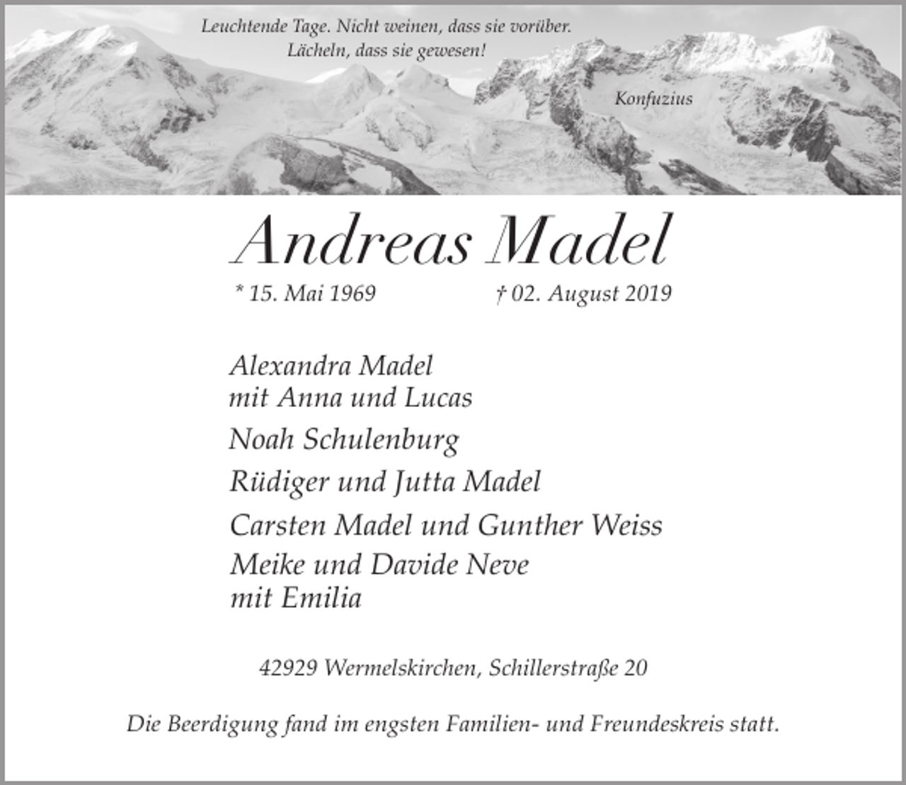 <p>Leuchtende Tage. Nicht weinen, dass sie vorüber.<br />Lächeln, dass sie gewesen!<br />Konfuzius</p><p>Andreas Madel</p><p>* 15. Mai 1969</p><p>† 02. August 2019</p><p>Alexandra Madel<br />mit Anna und Lucas</p><p>Noah Schulenburg<br />Rüdiger und Jutta Madel<br />Carsten Madel und Gunther Weiss<br />Meike und Davide Neve<br />mit Emilia<br />42929 Wermelskirchen, Schillerstraße 20</p><p>Die Beerdigung fand im engsten Familien- und Freundeskreis statt.</p>