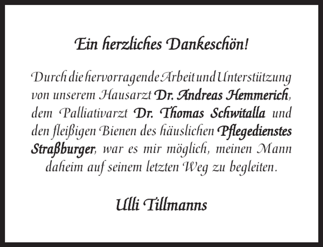 <p>Ein herzliches Dankeschön!<br />DurchdiehervorragendeArbeitundUnterstützung<br />von unserem Hausarzt Dr. Andreas Hemmerich,<br />Hemmerich<br />dem Palliativarzt Dr. Thomas Schwitalla und<br />den ﬂeißigen Bienen des häuslichen Pﬂegedienstes<br />Straßburger<br />Straßburger, war es mir möglich, meinen Mann<br />daheim auf seinem letzten Weg zu begleiten.</p><p>Ulli Tillmanns</p>