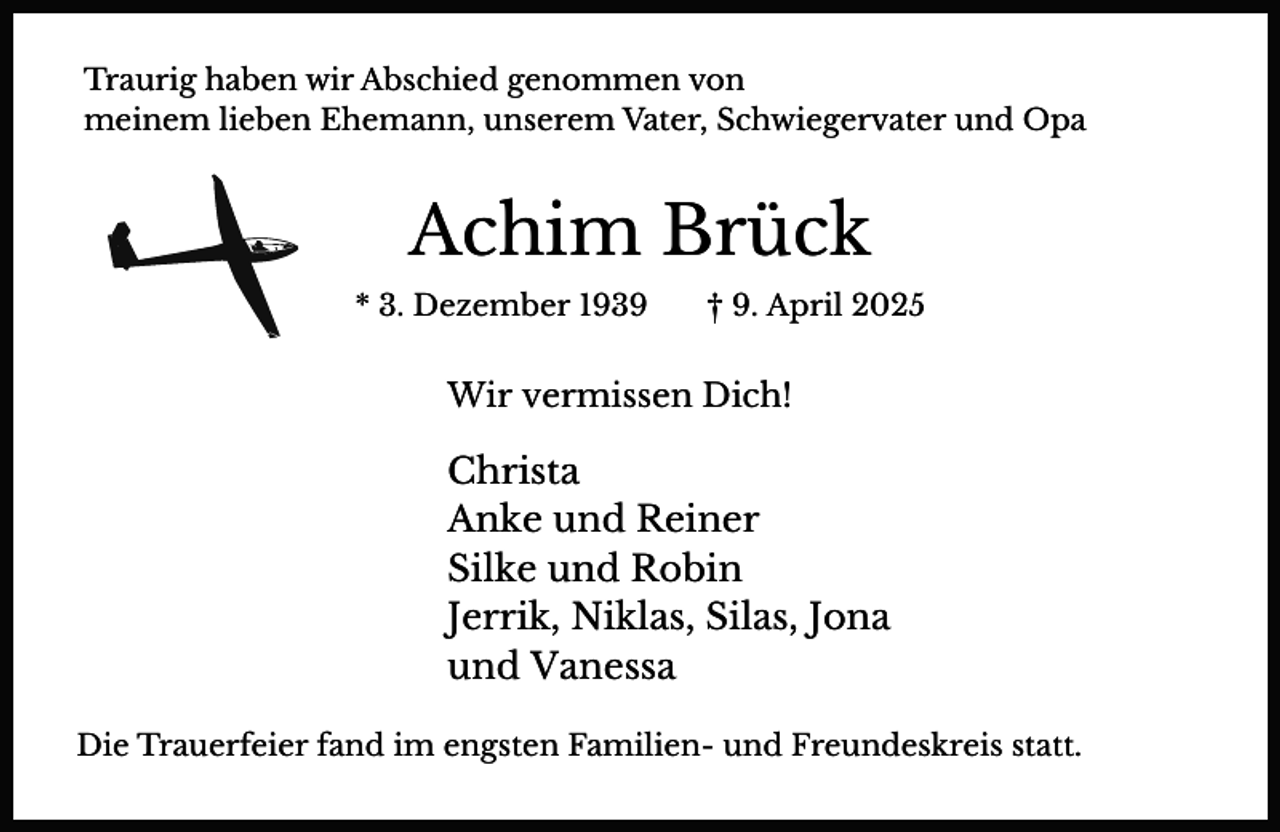 <p>Traurig haben wir Abschied genommen von<br />meinem lieben Ehemann, unserem Vater, Schwiegervater und Opa</p><p>Achim Brück<br />* 3. Dezember 1939</p><p>† 9. April 2025</p><p>Wir vermissen Dich!</p><p>Christa<br />Anke und Reiner<br />Silke und Robin<br />Jerrik, Niklas, Silas, Jona<br />und Vanessa<br />Die Trauerfeier fand im engsten Familien- und Freundeskreis statt.</p>