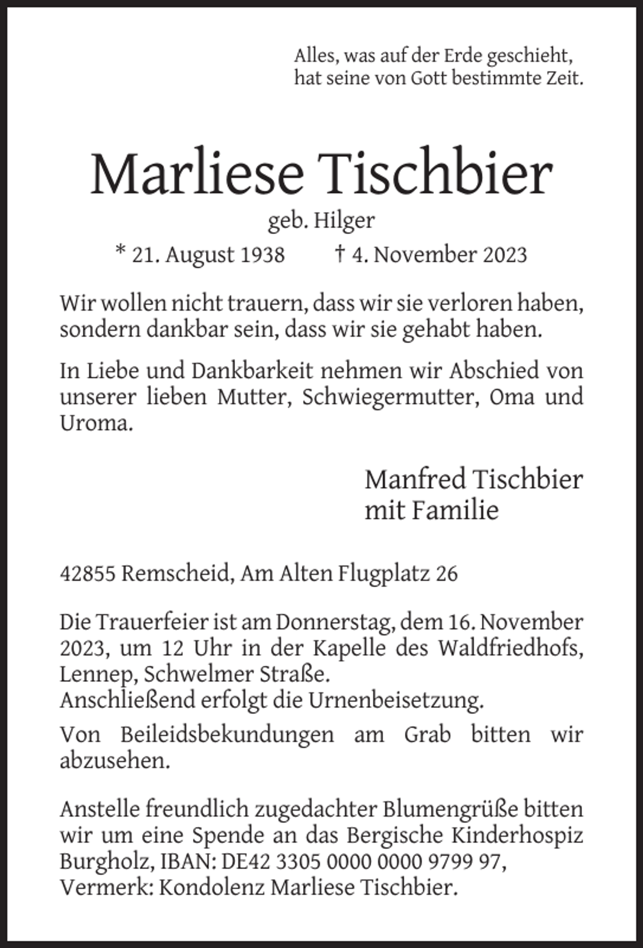 <p>Alles, was auf der Erde geschieht,<br />hat seine von Gott bestimmte Zeit.</p><p>Marliese Tischbier<br />geb. Hilger<br />* 21. August 1938<br />† 4. November 2023<br />Wir wollen nicht trauern, dass wir sie verloren haben,<br />sondern dankbar sein, dass wir sie gehabt haben.<br />In Liebe und Dankbarkeit nehmen wir Abschied von<br />unserer lieben Mutter, Schwiegermutter, Oma und<br />Uroma.</p><p>Manfred Tischbier<br />mit Familie<br />42855 Remscheid, Am Alten Flugplatz 26<br />Die Trauerfeier ist am Donnerstag, dem 16. November<br />2023, um 12 Uhr in der Kapelle des Waldfriedhofs,<br />Lennep, Schwelmer Straße.<br />Anschließend erfolgt die Urnenbeisetzung.<br />Von Beileidsbekundungen am Grab bitten wir<br />abzusehen.<br />Anstelle freundlich zugedachter Blumengrüße bitten<br />wir um eine Spende an das Bergische Kinderhospiz<br />Burgholz, IBAN: DE42 3305 9797,<br />Vermerk: Kondolenz Marliese Tischbier.</p>
